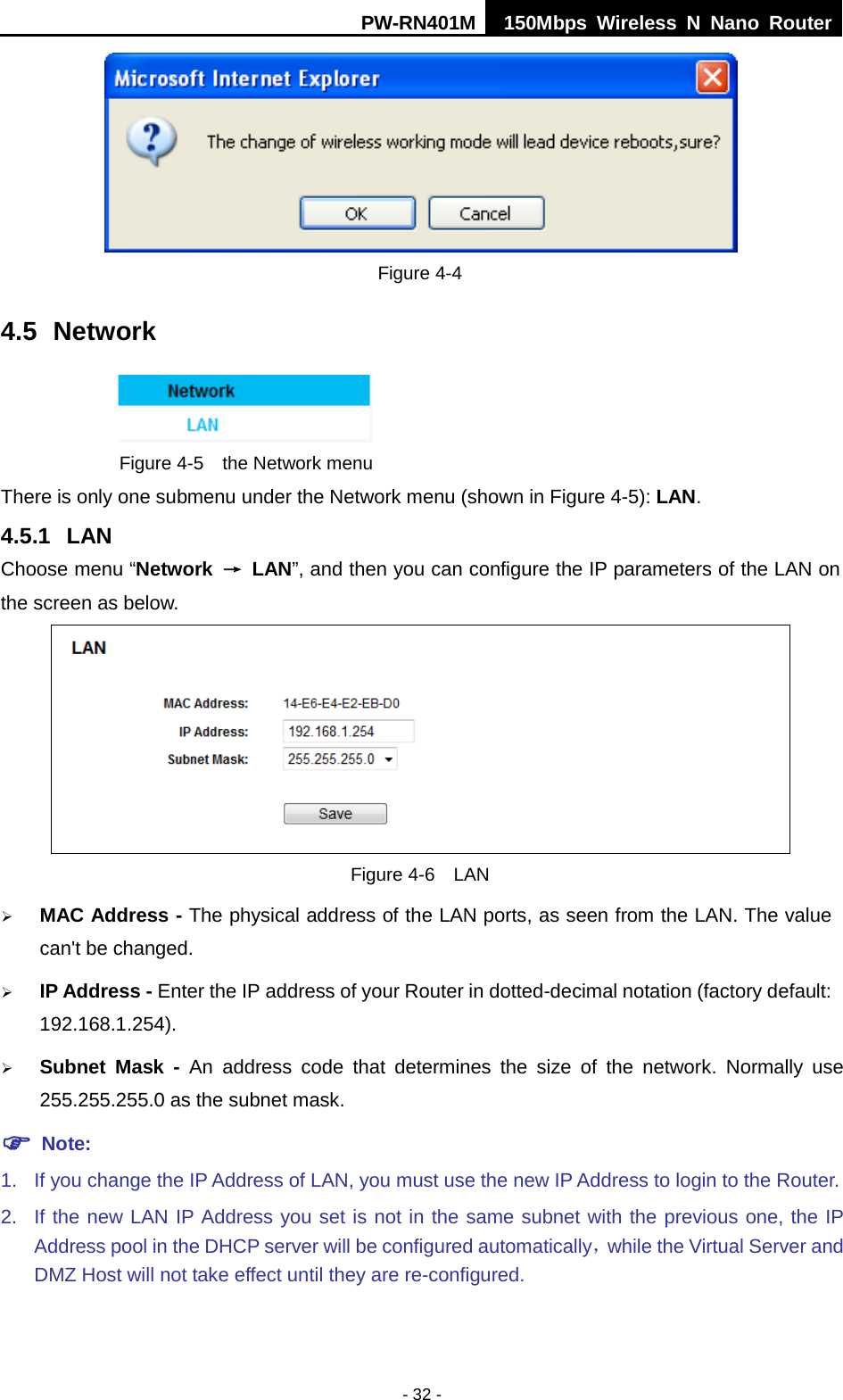 PW-RN401M 150Mbps  Wireless N Nano Router  - 32 -  Figure 4-4 4.5 Network  Figure 4-5  the Network menu There is only one submenu under the Network menu (shown in Figure 4-5): LAN.  4.5.1 LAN Choose menu &ldquo;Network &rarr; LAN&rdquo;, and then you can configure the IP parameters of the LAN on the screen as below.  Figure 4-6  LAN  MAC Address - The physical address of the LAN ports, as seen from the LAN. The value can't be changed.  IP Address - Enter the IP address of your Router in dotted-decimal notation (factory default: 192.168.1.254).  Subnet Mask - An address code that determines the size of the network. Normally use 255.255.255.0 as the subnet mask.    Note: 1. If you change the IP Address of LAN, you must use the new IP Address to login to the Router.   2. If the new LAN IP Address you set is not in the same subnet with the previous one, the IP Address pool in the DHCP server will be configured automatically，while the Virtual Server and DMZ Host will not take effect until they are re-configured. 