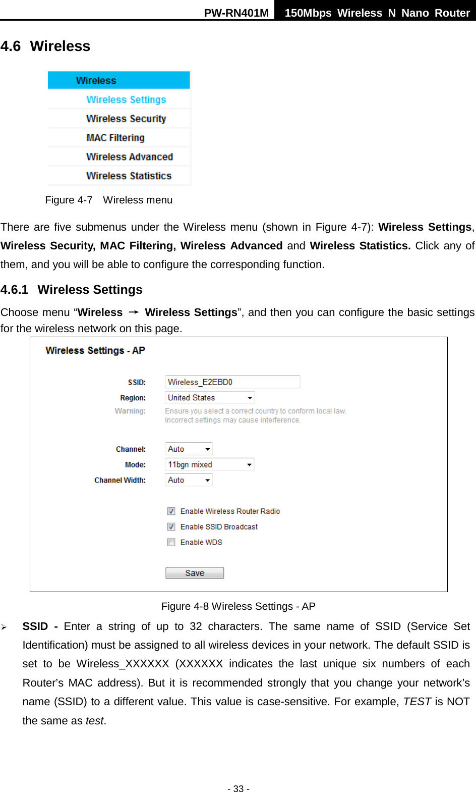 PW-RN401M 150Mbps  Wireless N Nano Router  - 33 - 4.6 Wireless  Figure 4-7  Wireless menu There are five submenus under the Wireless menu (shown in Figure 4-7): Wireless Settings, Wireless Security, MAC Filtering, Wireless Advanced and Wireless Statistics. Click any of them, and you will be able to configure the corresponding function.   4.6.1 Wireless Settings Choose menu &ldquo;Wireless &rarr; Wireless Settings&rdquo;, and then you can configure the basic settings for the wireless network on this page.  Figure 4-8 Wireless Settings - AP  SSID  -  Enter a string of up to 32 characters. The same name of  SSID  (Service Set Identification) must be assigned to all wireless devices in your network. The default SSID is set to be Wireless_XXXXXX  (XXXXXX indicates the last unique six numbers of each Router&rsquo;s MAC address). But it is recommended strongly that you change your network&rsquo;s name (SSID) to a different value. This value is case-sensitive. For example, TEST is NOT the same as test. 