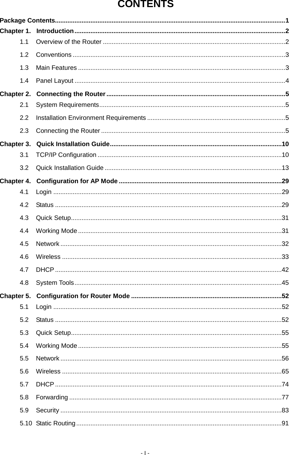 - I - CONTENTS Package Contents.................................................................................................................................. 1 Chapter 1. Introduction ....................................................................................................................... 2 1.1 Overview of the Router ....................................................................................................... 2 1.2 Conventions ........................................................................................................................ 3 1.3 Main Features ..................................................................................................................... 3 1.4 Panel Layout ....................................................................................................................... 4 Chapter 2. Connecting the Router ..................................................................................................... 5 2.1 System Requirements ......................................................................................................... 5 2.2 Installation Environment Requirements .............................................................................. 5 2.3 Connecting the Router ........................................................................................................ 5 Chapter 3. Quick Installation Guide .................................................................................................10 3.1 TCP/IP Configuration ........................................................................................................10 3.2 Quick Installation Guide ....................................................................................................13 Chapter 4. Configuration for AP Mode ............................................................................................29 4.1 Login .................................................................................................................................29 4.2 Status ................................................................................................................................29 4.3 Quick Setup .......................................................................................................................31 4.4 Working Mode ...................................................................................................................31 4.5 Network .............................................................................................................................32 4.6 Wireless ............................................................................................................................33 4.7 DHCP ................................................................................................................................42 4.8 System Tools .....................................................................................................................45 Chapter 5. Configuration for Router Mode .....................................................................................52 5.1 Login .................................................................................................................................52 5.2 Status ................................................................................................................................52 5.3 Quick Setup .......................................................................................................................55 5.4 Working Mode ...................................................................................................................55 5.5 Network .............................................................................................................................56 5.6 Wireless ............................................................................................................................65 5.7 DHCP ................................................................................................................................74 5.8 Forwarding ........................................................................................................................77 5.9 Security .............................................................................................................................83 5.10 Static Routing ....................................................................................................................91 