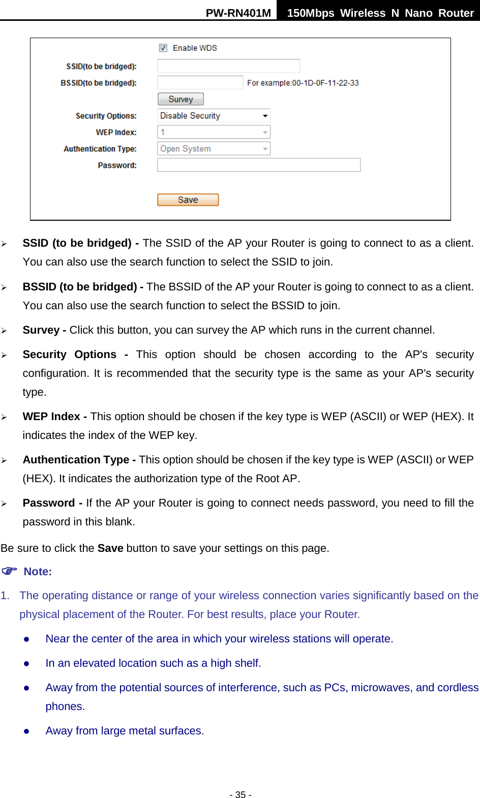 PW-RN401M 150Mbps  Wireless N Nano Router  - 35 -   SSID (to be bridged) - The SSID of the AP your Router is going to connect to as a client. You can also use the search function to select the SSID to join.  BSSID (to be bridged) - The BSSID of the AP your Router is going to connect to as a client. You can also use the search function to select the BSSID to join.  Survey - Click this button, you can survey the AP which runs in the current channel.  Security Options -  This option should be chosen according to the AP's security configuration. It is recommended that the security type is the same as your AP's security type.  WEP Index - This option should be chosen if the key type is WEP (ASCII) or WEP (HEX). It indicates the index of the WEP key.  Authentication Type - This option should be chosen if the key type is WEP (ASCII) or WEP (HEX). It indicates the authorization type of the Root AP.  Password - If the AP your Router is going to connect needs password, you need to fill the password in this blank. Be sure to click the Save button to save your settings on this page.  Note:   1. The operating distance or range of your wireless connection varies significantly based on the physical placement of the Router. For best results, place your Router.  Near the center of the area in which your wireless stations will operate.    In an elevated location such as a high shelf.    Away from the potential sources of interference, such as PCs, microwaves, and cordless phones.    Away from large metal surfaces.   