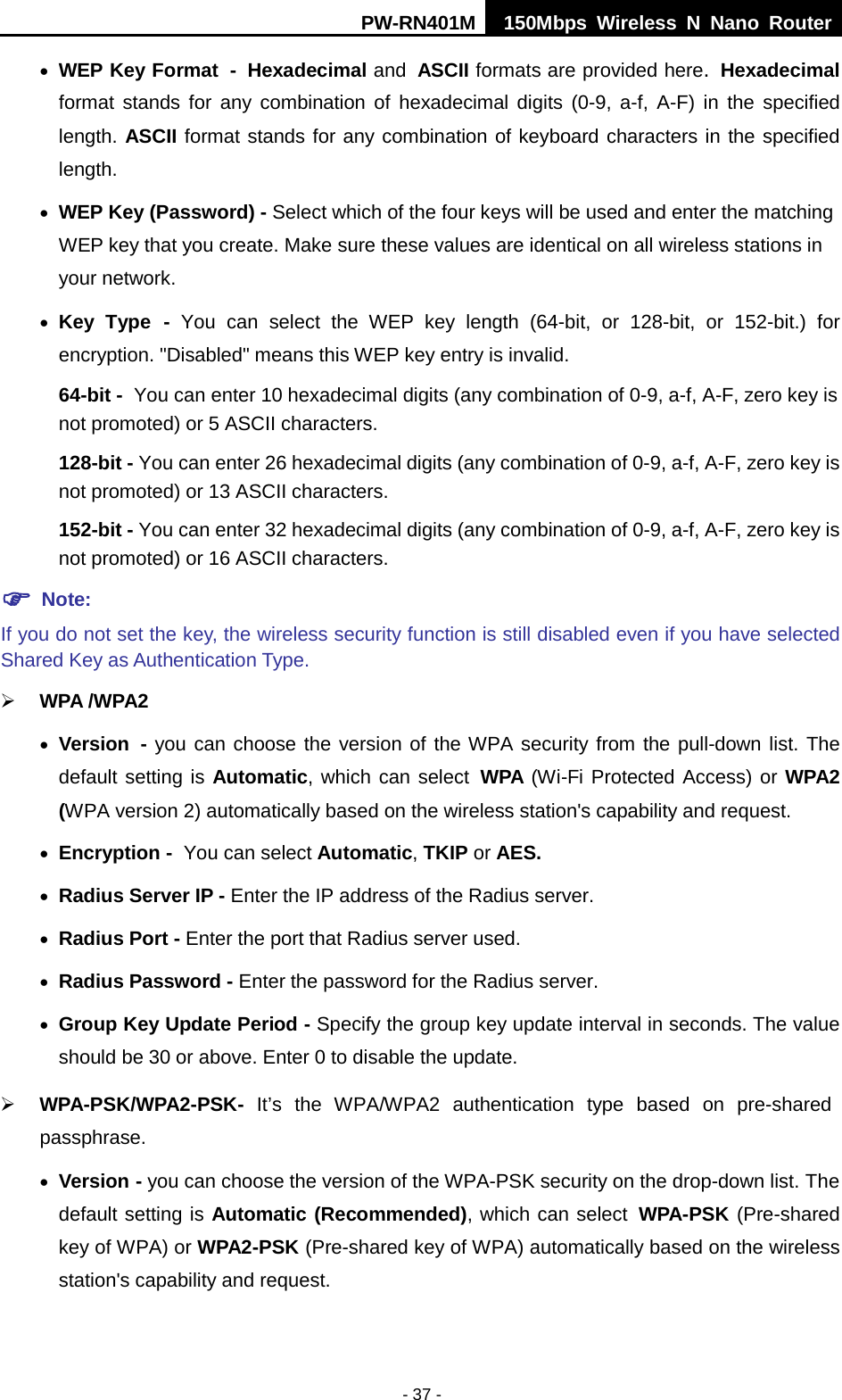 PW-RN401M 150Mbps  Wireless N Nano Router  - 37 - &bull; WEP Key Format - Hexadecimal and ASCII formats are provided here. Hexadecimal format stands for any combination of hexadecimal digits (0-9, a-f, A-F) in the specified length. ASCII format stands for any combination of keyboard characters in the specified length.   &bull; WEP Key (Password) - Select which of the four keys will be used and enter the matching WEP key that you create. Make sure these values are identical on all wireless stations in your network.   &bull; Key Type - You can select the WEP key length (64-bit, or 128-bit, or 152-bit.) for encryption. "Disabled" means this WEP key entry is invalid. 64-bit - You can enter 10 hexadecimal digits (any combination of 0-9, a-f, A-F, zero key is not promoted) or 5 ASCII characters.   128-bit - You can enter 26 hexadecimal digits (any combination of 0-9, a-f, A-F, zero key is not promoted) or 13 ASCII characters.   152-bit - You can enter 32 hexadecimal digits (any combination of 0-9, a-f, A-F, zero key is not promoted) or 16 ASCII characters.    Note:   If you do not set the key, the wireless security function is still disabled even if you have selected Shared Key as Authentication Type.    WPA /WPA2  &bull; Version - you can choose the version of the WPA security from the pull-down list. The default setting is Automatic, which can select WPA (Wi-Fi Protected Access) or WPA2 (WPA version 2) automatically based on the wireless station's capability and request. &bull; Encryption - You can select Automatic, TKIP or AES. &bull; Radius Server IP - Enter the IP address of the Radius server. &bull; Radius Port - Enter the port that Radius server used. &bull; Radius Password - Enter the password for the Radius server. &bull; Group Key Update Period - Specify the group key update interval in seconds. The value should be 30 or above. Enter 0 to disable the update.  WPA-PSK/WPA2-PSK- It&rsquo;s  the  WPA/WPA2 authentication type based  on pre-shared passphrase.   &bull; Version - you can choose the version of the WPA-PSK security on the drop-down list. The default setting is Automatic (Recommended), which can select WPA-PSK (Pre-shared key of WPA) or WPA2-PSK (Pre-shared key of WPA) automatically based on the wireless station's capability and request. 