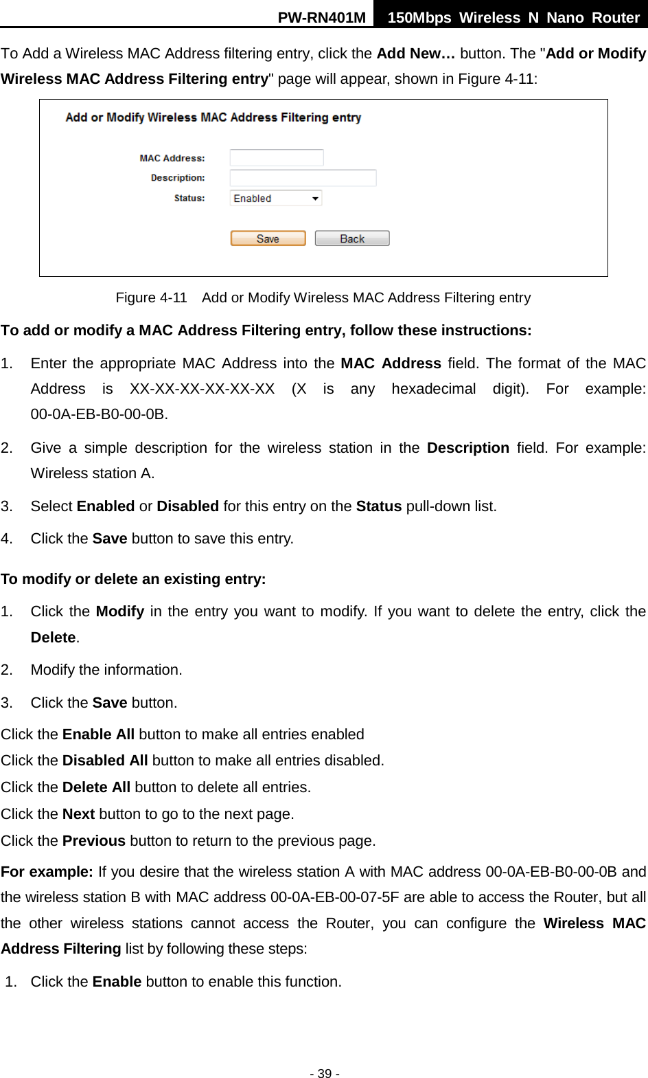 PW-RN401M 150Mbps  Wireless N Nano Router  - 39 - To Add a Wireless MAC Address filtering entry, click the Add New&hellip; button. The "Add or Modify Wireless MAC Address Filtering entry" page will appear, shown in Figure 4-11:  Figure 4-11  Add or Modify Wireless MAC Address Filtering entry To add or modify a MAC Address Filtering entry, follow these instructions: 1. Enter the appropriate MAC Address into the MAC Address field. The format of the MAC Address is XX-XX-XX-XX-XX-XX (X is any hexadecimal digit). For example: 00-0A-EB-B0-00-0B.   2. Give a simple description for the  wireless station in the Description field. For example: Wireless station A. 3. Select Enabled or Disabled for this entry on the Status pull-down list. 4. Click the Save button to save this entry. To modify or delete an existing entry: 1. Click the Modify in the entry you want to modify. If you want to delete the entry, click the Delete. 2. Modify the information.   3. Click the Save button. Click the Enable All button to make all entries enabled Click the Disabled All button to make all entries disabled. Click the Delete All button to delete all entries. Click the Next button to go to the next page. Click the Previous button to return to the previous page. For example: If you desire that the wireless station A with MAC address 00-0A-EB-B0-00-0B and the wireless station B with MAC address 00-0A-EB-00-07-5F are able to access the Router, but all the  other wireless stations cannot access the Router, you can configure the Wireless MAC Address Filtering list by following these steps: 1. Click the Enable button to enable this function. 