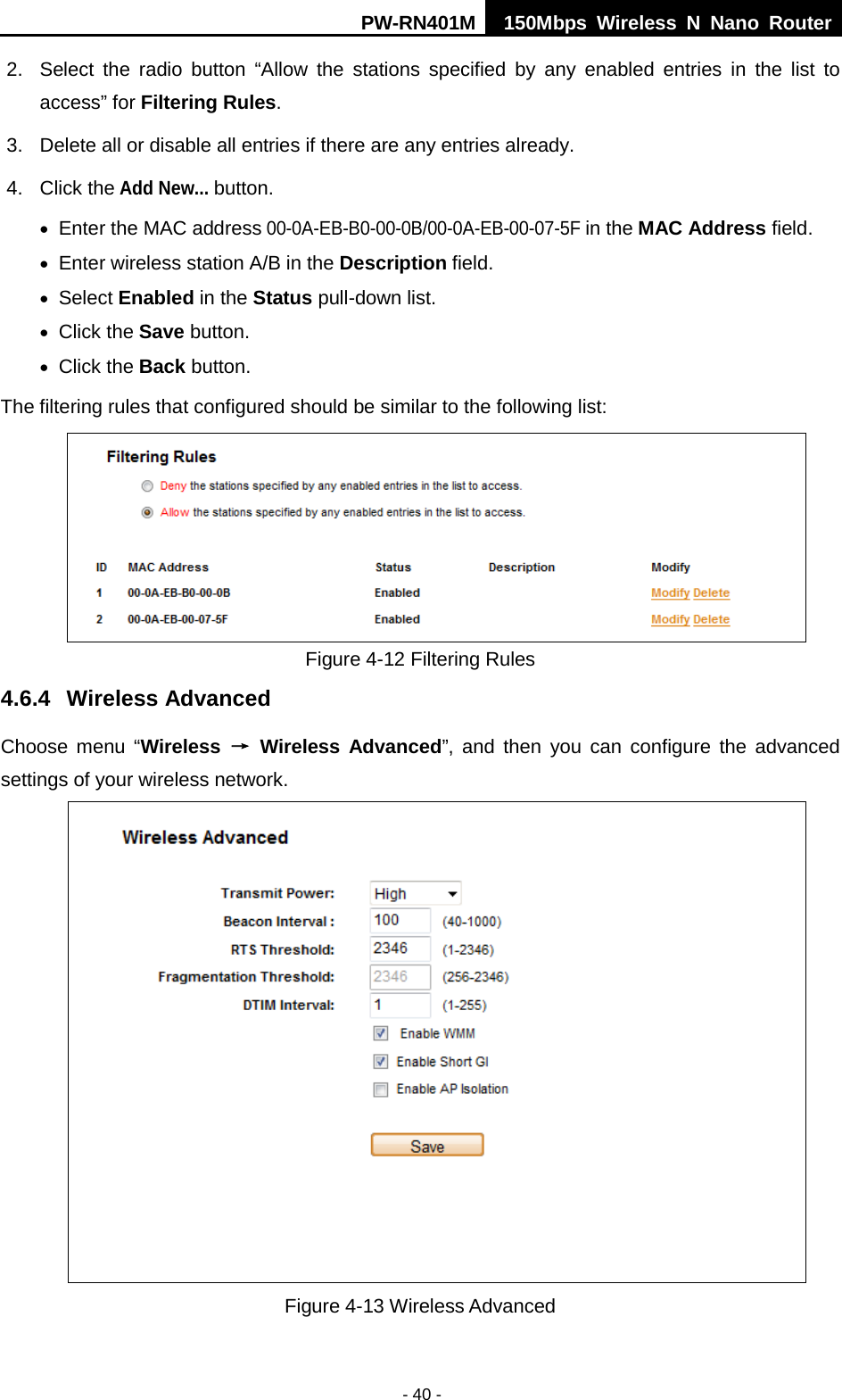 PW-RN401M 150Mbps  Wireless N Nano Router  - 40 - 2. Select the radio button &ldquo;Allow the stations specified by any enabled entries in the list to access&rdquo; for Filtering Rules. 3. Delete all or disable all entries if there are any entries already. 4. Click the Add New... button.   &bull; Enter the MAC address 00-0A-EB-B0-00-0B/00-0A-EB-00-07-5F in the MAC Address field. &bull; Enter wireless station A/B in the Description field. &bull; Select Enabled in the Status pull-down list. &bull; Click the Save button. &bull; Click the Back button. The filtering rules that configured should be similar to the following list:  Figure 4-12 Filtering Rules 4.6.4 Wireless Advanced Choose menu &ldquo;Wireless &rarr; Wireless  Advanced&rdquo;, and then you can configure the advanced settings of your wireless network.  Figure 4-13 Wireless Advanced 