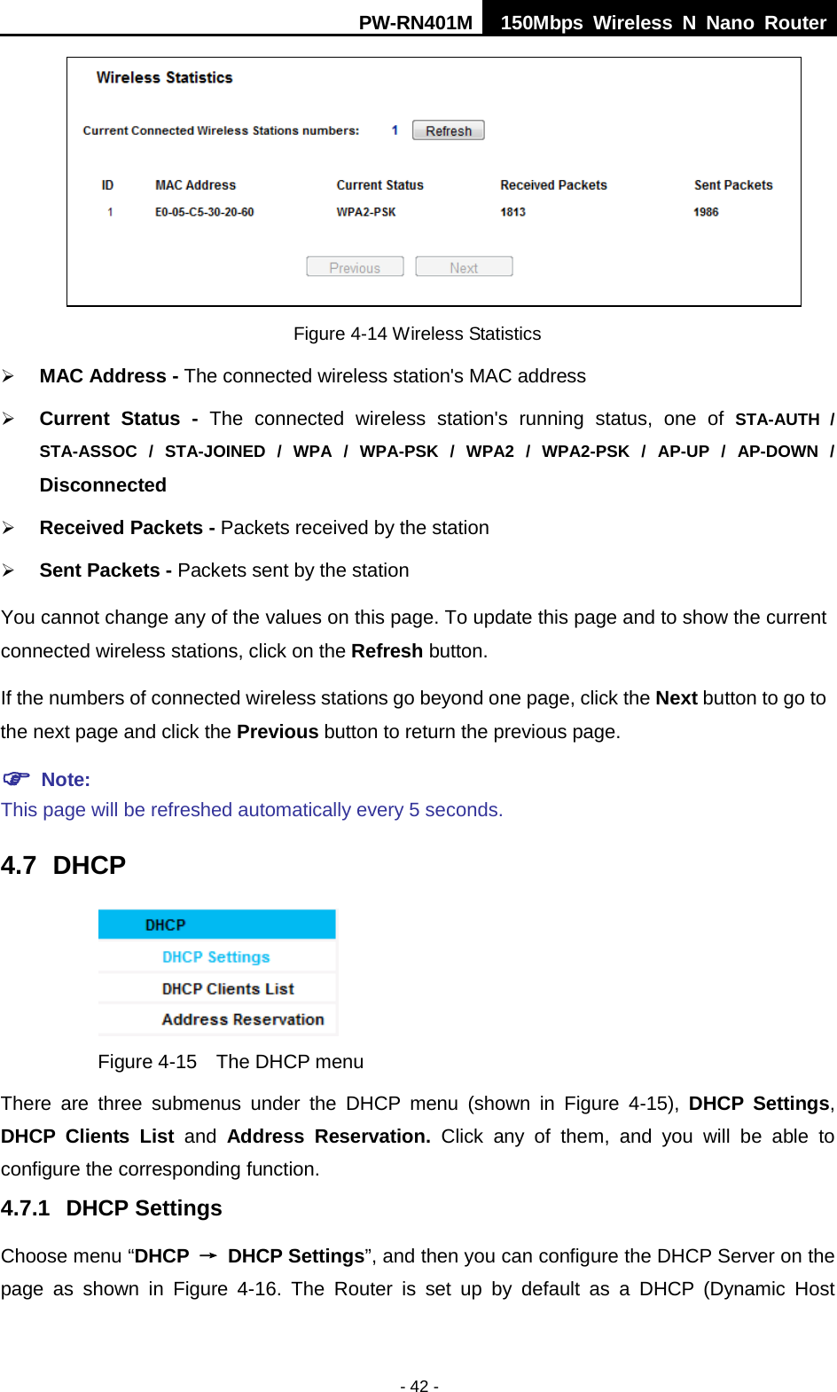 PW-RN401M 150Mbps  Wireless N Nano Router  - 42 -  Figure 4-14 Wireless Statistics  MAC Address - The connected wireless station's MAC address  Current Status -  The connected wireless station's running status, one of STA-AUTH / STA-ASSOC / STA-JOINED / WPA / WPA-PSK / WPA2 / WPA2-PSK / AP-UP / AP-DOWN / Disconnected  Received Packets - Packets received by the station  Sent Packets - Packets sent by the station You cannot change any of the values on this page. To update this page and to show the current connected wireless stations, click on the Refresh button.   If the numbers of connected wireless stations go beyond one page, click the Next button to go to the next page and click the Previous button to return the previous page.  Note:   This page will be refreshed automatically every 5 seconds. 4.7 DHCP  Figure 4-15  The DHCP menu There are three submenus under the DHCP menu (shown in Figure  4-15),  DHCP Settings, DHCP Clients List and  Address Reservation. Click any of them, and you will be able to configure the corresponding function. 4.7.1 DHCP Settings Choose menu &ldquo;DHCP &rarr; DHCP Settings&rdquo;, and then you can configure the DHCP Server on the page  as  shown in Figure  4-16.  The  Router is set up by default as a DHCP (Dynamic Host 