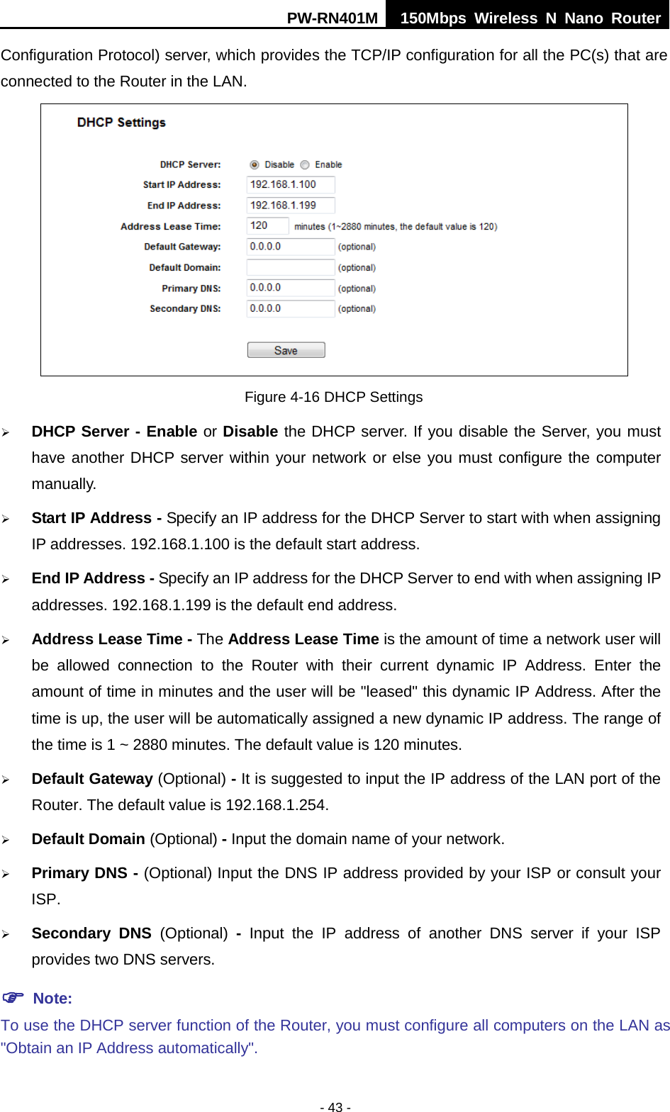 PW-RN401M 150Mbps  Wireless N Nano Router  - 43 - Configuration Protocol) server, which provides the TCP/IP configuration for all the PC(s) that are connected to the Router in the LAN.    Figure 4-16 DHCP Settings  DHCP Server - Enable or Disable the DHCP server. If you disable the Server, you must have another DHCP server within your network or else you must configure the computer manually.  Start IP Address - Specify an IP address for the DHCP Server to start with when assigning IP addresses. 192.168.1.100 is the default start address.  End IP Address - Specify an IP address for the DHCP Server to end with when assigning IP addresses. 192.168.1.199 is the default end address.  Address Lease Time - The Address Lease Time is the amount of time a network user will be allowed connection to the Router with their current dynamic IP Address. Enter the amount of time in minutes and the user will be "leased" this dynamic IP Address. After the time is up, the user will be automatically assigned a new dynamic IP address. The range of the time is 1 ~ 2880 minutes. The default value is 120 minutes.  Default Gateway (Optional) - It is suggested to input the IP address of the LAN port of the Router. The default value is 192.168.1.254.  Default Domain (Optional) - Input the domain name of your network.  Primary DNS - (Optional) Input the DNS IP address provided by your ISP or consult your ISP.  Secondary DNS (Optional)  -  Input the IP address of another DNS server if your ISP provides two DNS servers.  Note: To use the DHCP server function of the Router, you must configure all computers on the LAN as "Obtain an IP Address automatically". 
