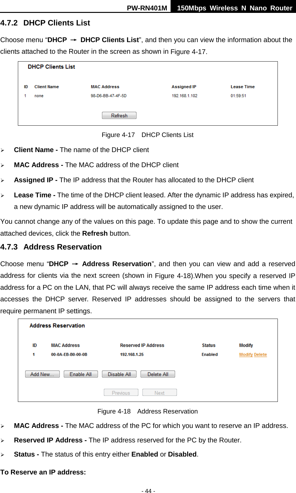 PW-RN401M 150Mbps  Wireless N Nano Router  - 44 - 4.7.2 DHCP Clients List Choose menu &ldquo;DHCP &rarr; DHCP Clients List&rdquo;, and then you can view the information about the clients attached to the Router in the screen as shown in Figure 4-17.  Figure 4-17  DHCP Clients List  Client Name - The name of the DHCP client    MAC Address - The MAC address of the DHCP client    Assigned IP - The IP address that the Router has allocated to the DHCP client  Lease Time - The time of the DHCP client leased. After the dynamic IP address has expired, a new dynamic IP address will be automatically assigned to the user.     You cannot change any of the values on this page. To update this page and to show the current attached devices, click the Refresh button. 4.7.3 Address Reservation Choose menu &ldquo;DHCP &rarr; Address Reservation&rdquo;, and then you can view and add a reserved address for clients via the next screen (shown in Figure 4-18).When you specify a reserved IP address for a PC on the LAN, that PC will always receive the same IP address each time when it accesses the DHCP server. Reserved IP addresses should be assigned to the  servers  that require permanent IP settings.    Figure 4-18  Address Reservation  MAC Address - The MAC address of the PC for which you want to reserve an IP address.  Reserved IP Address - The IP address reserved for the PC by the Router.  Status - The status of this entry either Enabled or Disabled. To Reserve an IP address:   