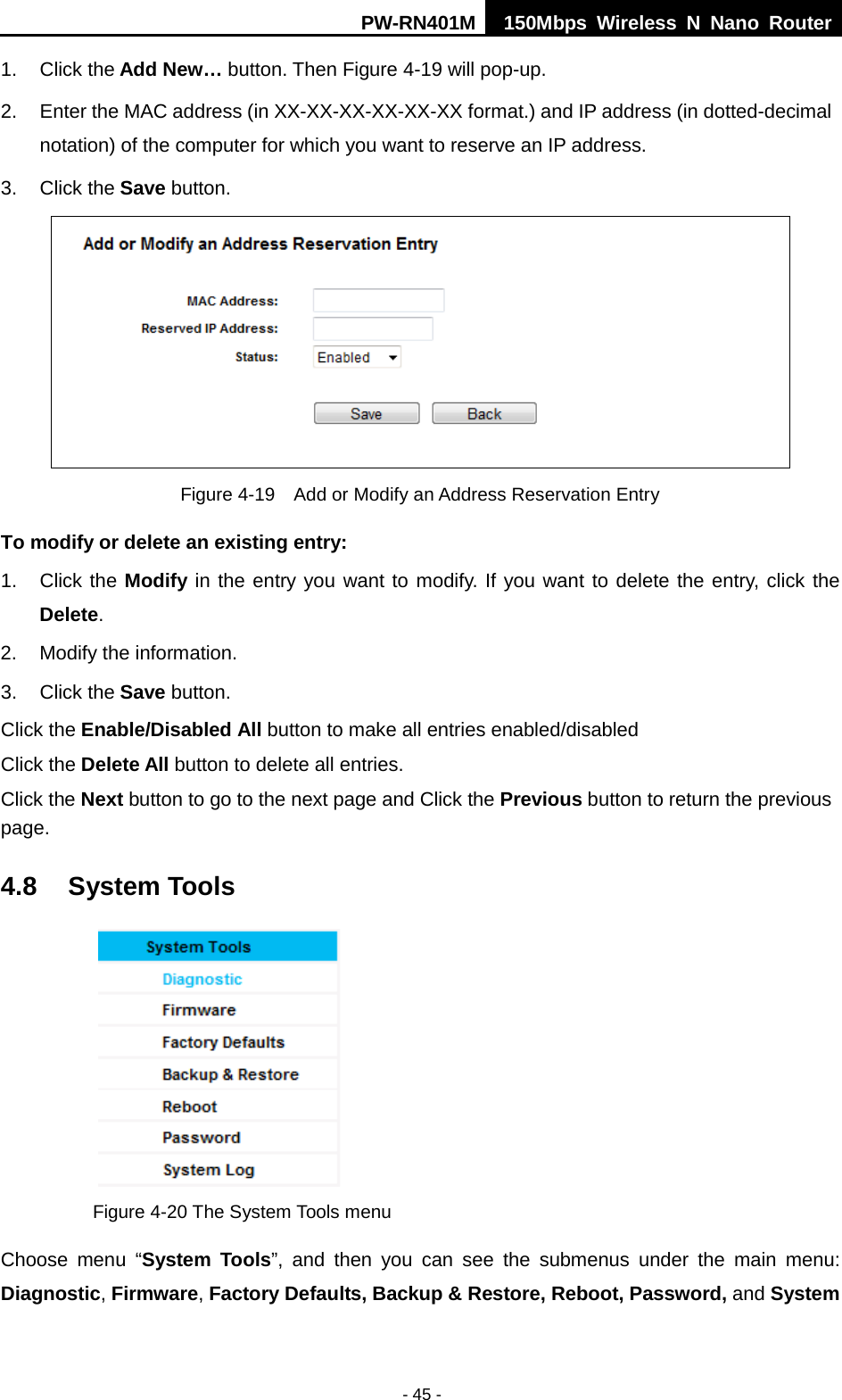 PW-RN401M 150Mbps  Wireless N Nano Router  - 45 - 1. Click the Add New&hellip; button. Then Figure 4-19 will pop-up. 2. Enter the MAC address (in XX-XX-XX-XX-XX-XX format.) and IP address (in dotted-decimal notation) of the computer for which you want to reserve an IP address.   3. Click the Save button.    Figure 4-19  Add or Modify an Address Reservation Entry To modify or delete an existing entry: 1. Click the Modify in the entry you want to modify. If you want to delete the entry, click the Delete. 2. Modify the information.   3. Click the Save button. Click the Enable/Disabled All button to make all entries enabled/disabled Click the Delete All button to delete all entries. Click the Next button to go to the next page and Click the Previous button to return the previous page. 4.8 System Tools  Figure 4-20 The System Tools menu Choose menu &ldquo;System Tools&rdquo;, and then you can see the submenus under the main menu: Diagnostic, Firmware, Factory Defaults, Backup &amp; Restore, Reboot, Password, and System 