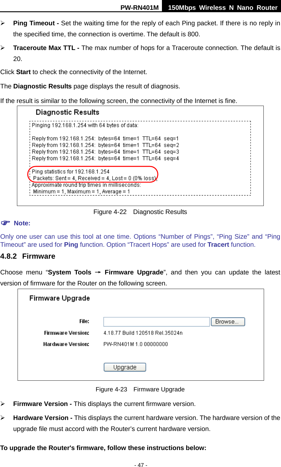 PW-RN401M 150Mbps  Wireless N Nano Router  - 47 -  Ping Timeout - Set the waiting time for the reply of each Ping packet. If there is no reply in the specified time, the connection is overtime. The default is 800.  Traceroute Max TTL - The max number of hops for a Traceroute connection. The default is 20. Click Start to check the connectivity of the Internet.   The Diagnostic Results page displays the result of diagnosis. If the result is similar to the following screen, the connectivity of the Internet is fine.  Figure 4-22  Diagnostic Results  Note: Only one user can use this tool at one time. Options &ldquo;Number of Pings&rdquo;, &ldquo;Ping Size&rdquo; and &ldquo;Ping Timeout&rdquo; are used for Ping function. Option &ldquo;Tracert Hops&rdquo; are used for Tracert function. 4.8.2 Firmware Choose menu &ldquo;System Tools &rarr; Firmware Upgrade&rdquo;, and then you can update  the  latest version of firmware for the Router on the following screen.  Figure 4-23  Firmware Upgrade  Firmware Version - This displays the current firmware version.  Hardware Version - This displays the current hardware version. The hardware version of the upgrade file must accord with the Router&rsquo;s current hardware version. To upgrade the Router's firmware, follow these instructions below: 