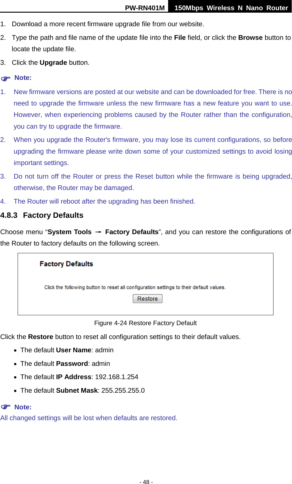 PW-RN401M 150Mbps  Wireless N Nano Router  - 48 - 1. Download a more recent firmware upgrade file from our website.   2. Type the path and file name of the update file into the File field, or click the Browse button to locate the update file. 3. Click the Upgrade button.  Note: 1. New firmware versions are posted at our website and can be downloaded for free. There is no need to upgrade the firmware unless the new firmware has a new feature you want to use. However, when experiencing problems caused by the Router rather than the configuration, you can try to upgrade the firmware. 2. When you upgrade the Router's firmware, you may lose its current configurations, so before upgrading the firmware please write down some of your customized settings to avoid losing important settings. 3. Do not turn off the Router or press the Reset button while the firmware is being upgraded, otherwise, the Router may be damaged. 4. The Router will reboot after the upgrading has been finished. 4.8.3 Factory Defaults Choose menu &ldquo;System Tools &rarr; Factory Defaults&rdquo;, and you can restore the configurations of the Router to factory defaults on the following screen.  Figure 4-24 Restore Factory Default Click the Restore button to reset all configuration settings to their default values.   &bull; The default User Name: admin &bull; The default Password: admin &bull; The default IP Address: 192.168.1.254 &bull; The default Subnet Mask: 255.255.255.0  Note:   All changed settings will be lost when defaults are restored. 