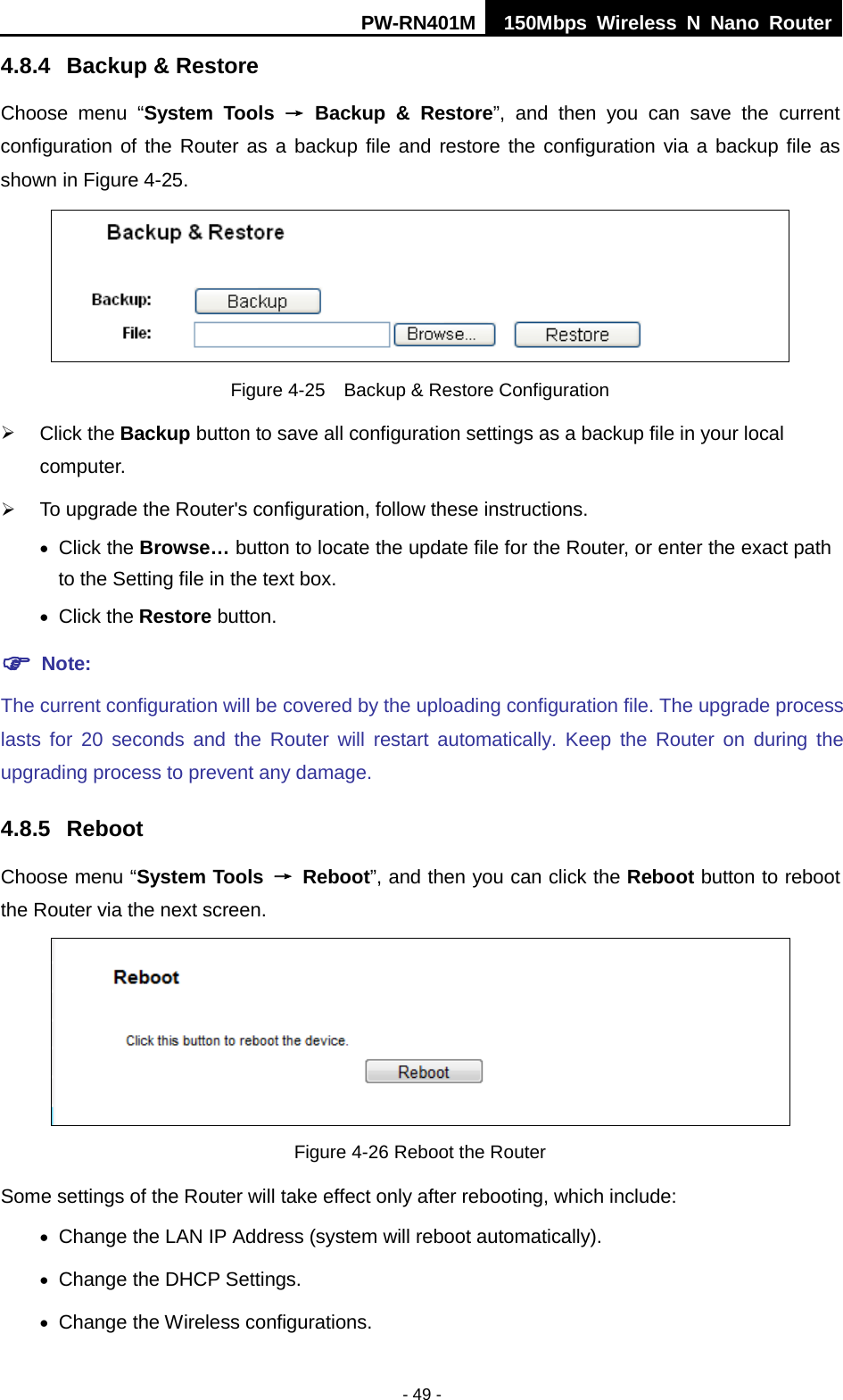 PW-RN401M 150Mbps  Wireless N Nano Router  - 49 - 4.8.4 Backup &amp; Restore Choose menu &ldquo;System Tools &rarr; Backup &amp; Restore&rdquo;, and then you can save the current configuration of the Router as a backup file and restore the configuration via a backup file as shown in Figure 4-25.  Figure 4-25  Backup &amp; Restore Configuration  Click the Backup button to save all configuration settings as a backup file in your local computer.    To upgrade the Router's configuration, follow these instructions. &bull; Click the Browse&hellip; button to locate the update file for the Router, or enter the exact path to the Setting file in the text box. &bull; Click the Restore button.    Note: The current configuration will be covered by the uploading configuration file. The upgrade process lasts for 20 seconds and the Router will restart automatically. Keep the Router on during the upgrading process to prevent any damage.   4.8.5 Reboot Choose menu &ldquo;System Tools &rarr; Reboot&rdquo;, and then you can click the Reboot button to reboot the Router via the next screen.  Figure 4-26 Reboot the Router Some settings of the Router will take effect only after rebooting, which include: &bull; Change the LAN IP Address (system will reboot automatically). &bull; Change the DHCP Settings. &bull; Change the Wireless configurations. 