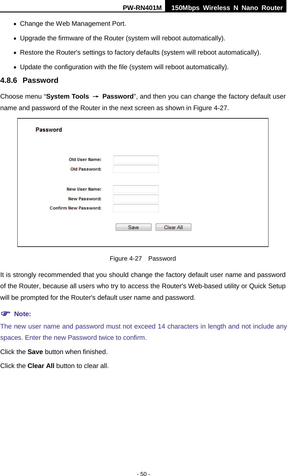 PW-RN401M 150Mbps  Wireless N Nano Router  - 50 - &bull; Change the Web Management Port. &bull; Upgrade the firmware of the Router (system will reboot automatically). &bull; Restore the Router's settings to factory defaults (system will reboot automatically). &bull; Update the configuration with the file (system will reboot automatically). 4.8.6 Password Choose menu &ldquo;System Tools &rarr; Password&rdquo;, and then you can change the factory default user name and password of the Router in the next screen as shown in Figure 4-27.  Figure 4-27  Password It is strongly recommended that you should change the factory default user name and password of the Router, because all users who try to access the Router's Web-based utility or Quick Setup will be prompted for the Router's default user name and password.  Note: The new user name and password must not exceed 14 characters in length and not include any spaces. Enter the new Password twice to confirm. Click the Save button when finished. Click the Clear All button to clear all. 