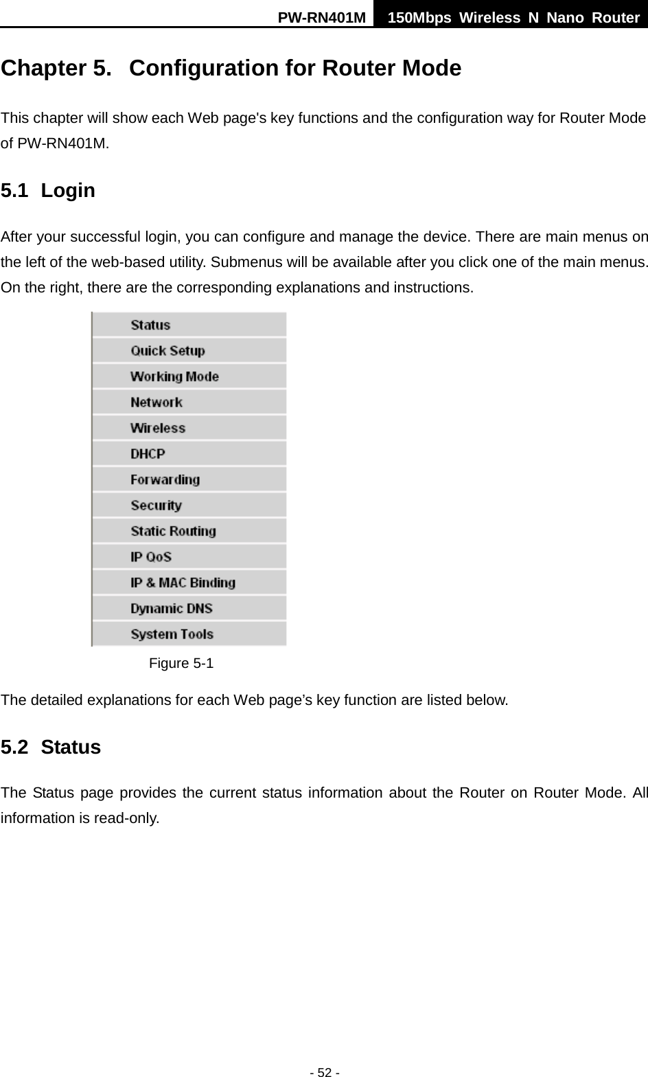 PW-RN401M 150Mbps  Wireless N Nano Router  - 52 - Chapter 5.  Configuration for Router Mode This chapter will show each Web page's key functions and the configuration way for Router Mode of PW-RN401M. 5.1 Login After your successful login, you can configure and manage the device. There are main menus on the left of the web-based utility. Submenus will be available after you click one of the main menus. On the right, there are the corresponding explanations and instructions.    Figure 5-1   The detailed explanations for each Web page&rsquo;s key function are listed below.   5.2 Status The Status page provides the current status information about the Router on Router Mode. All information is read-only.    