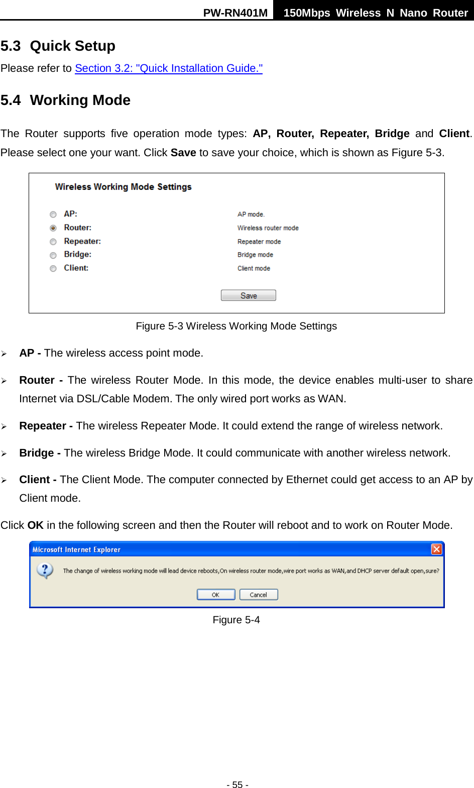 PW-RN401M 150Mbps  Wireless N Nano Router  - 55 - 5.3 Quick Setup Please refer to Section 3.2: "Quick Installation Guide." 5.4 Working Mode The  Router  supports  five operation  mode types:  AP,  Router, Repeater, Bridge and Client. Please select one your want. Click Save to save your choice, which is shown as Figure 5-3.    Figure 5-3 Wireless Working Mode Settings  AP - The wireless access point mode.    Router - The wireless Router Mode. In this mode, the device enables multi-user to share Internet via DSL/Cable Modem. The only wired port works as WAN.  Repeater - The wireless Repeater Mode. It could extend the range of wireless network.  Bridge - The wireless Bridge Mode. It could communicate with another wireless network.  Client - The Client Mode. The computer connected by Ethernet could get access to an AP by Client mode. Click OK in the following screen and then the Router will reboot and to work on Router Mode.  Figure 5-4 
