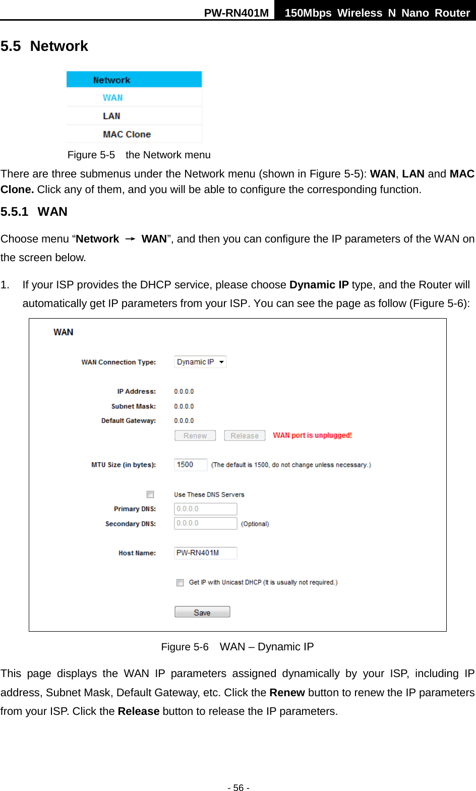 PW-RN401M 150Mbps  Wireless N Nano Router  - 56 - 5.5 Network  Figure 5-5  the Network menu There are three submenus under the Network menu (shown in Figure 5-5): WAN, LAN and MAC Clone. Click any of them, and you will be able to configure the corresponding function.   5.5.1 WAN Choose menu &ldquo;Network &rarr; WAN&rdquo;, and then you can configure the IP parameters of the WAN on the screen below. 1. If your ISP provides the DHCP service, please choose Dynamic IP type, and the Router will automatically get IP parameters from your ISP. You can see the page as follow (Figure 5-6):  Figure 5-6  WAN &ndash; Dynamic IP This page displays the WAN IP parameters assigned dynamically by your ISP, including IP address, Subnet Mask, Default Gateway, etc. Click the Renew button to renew the IP parameters from your ISP. Click the Release button to release the IP parameters. 