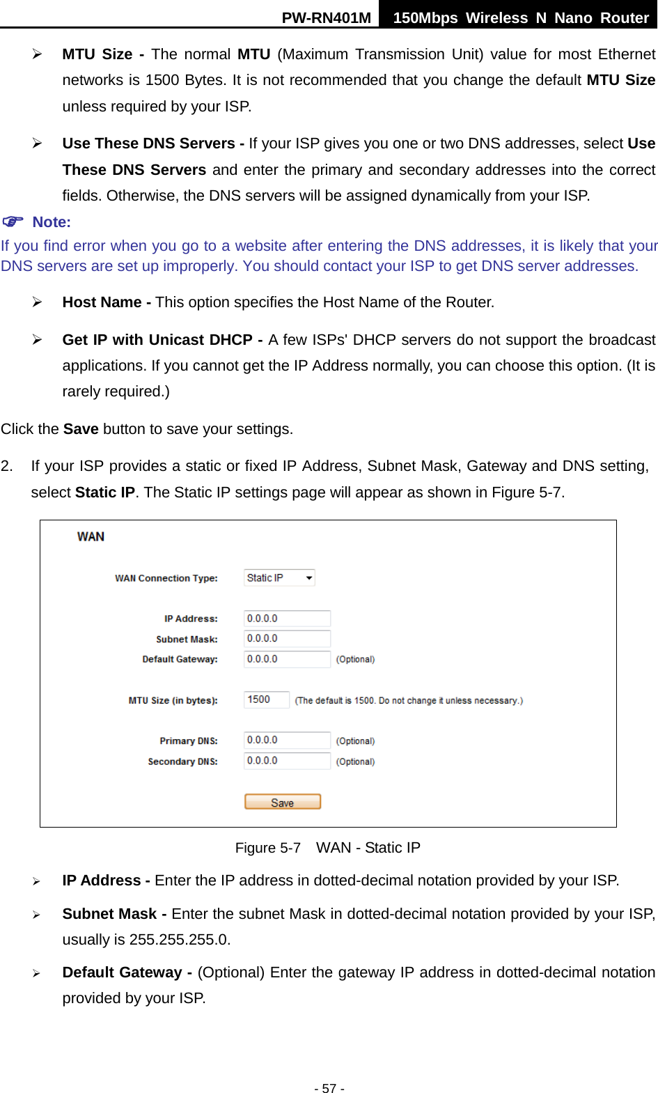 PW-RN401M 150Mbps  Wireless N Nano Router  - 57 -  MTU Size - The normal MTU (Maximum Transmission Unit) value for most Ethernet networks is 1500 Bytes. It is not recommended that you change the default MTU Size unless required by your ISP.    Use These DNS Servers - If your ISP gives you one or two DNS addresses, select Use These DNS Servers and enter the primary and secondary addresses into the correct fields. Otherwise, the DNS servers will be assigned dynamically from your ISP.    Note: If you find error when you go to a website after entering the DNS addresses, it is likely that your DNS servers are set up improperly. You should contact your ISP to get DNS server addresses.    Host Name - This option specifies the Host Name of the Router.  Get IP with Unicast DHCP - A few ISPs' DHCP servers do not support the broadcast applications. If you cannot get the IP Address normally, you can choose this option. (It is rarely required.) Click the Save button to save your settings. 2. If your ISP provides a static or fixed IP Address, Subnet Mask, Gateway and DNS setting, select Static IP. The Static IP settings page will appear as shown in Figure 5-7.  Figure 5-7  WAN - Static IP  IP Address - Enter the IP address in dotted-decimal notation provided by your ISP.  Subnet Mask - Enter the subnet Mask in dotted-decimal notation provided by your ISP, usually is 255.255.255.0.  Default Gateway - (Optional) Enter the gateway IP address in dotted-decimal notation provided by your ISP. 