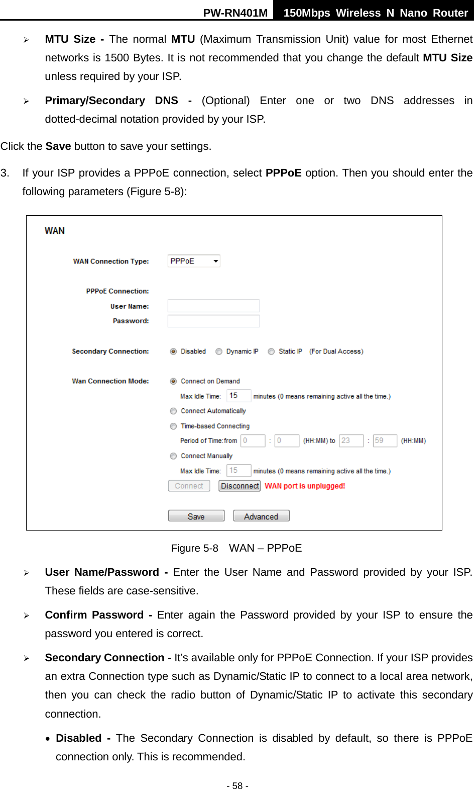 PW-RN401M 150Mbps  Wireless N Nano Router  - 58 -  MTU Size -  The normal MTU (Maximum Transmission Unit) value for most Ethernet networks is 1500 Bytes. It is not recommended that you change the default MTU Size unless required by your ISP.    Primary/Secondary DNS -  (Optional) Enter one or two DNS addresses in dotted-decimal notation provided by your ISP. Click the Save button to save your settings. 3. If your ISP provides a PPPoE connection, select PPPoE option. Then you should enter the following parameters (Figure 5-8):  Figure 5-8   WAN &ndash; PPPoE  User Name/Password - Enter the User Name and Password provided by your ISP. These fields are case-sensitive.  Confirm Password - Enter again the Password provided by your ISP to ensure the password you entered is correct.    Secondary Connection - It&rsquo;s available only for PPPoE Connection. If your ISP provides an extra Connection type such as Dynamic/Static IP to connect to a local area network, then you can check the  radio button of Dynamic/Static IP to activate this  secondary connection. &bull; Disabled - The Secondary Connection is disabled by default,  so there is PPPoE connection only. This is recommended. 