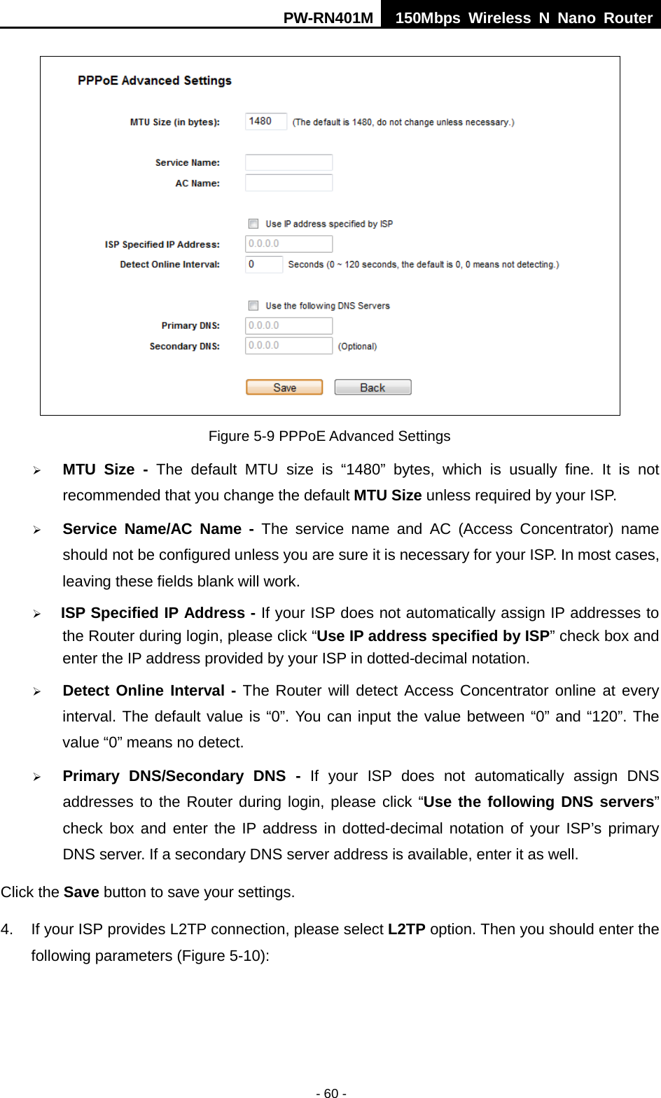PW-RN401M 150Mbps  Wireless N Nano Router  - 60 -  Figure 5-9 PPPoE Advanced Settings  MTU  Size  - The default MTU size is &ldquo;1480&rdquo;  bytes, which is usually fine.  It is not recommended that you change the default MTU Size unless required by your ISP.  Service Name/AC Name - The service name and AC (Access Concentrator) name should not be configured unless you are sure it is necessary for your ISP. In most cases, leaving these fields blank will work.  ISP Specified IP Address - If your ISP does not automatically assign IP addresses to the Router during login, please click &ldquo;Use IP address specified by ISP&rdquo; check box and enter the IP address provided by your ISP in dotted-decimal notation.  Detect Online Interval - The Router will detect Access Concentrator online at every interval. The default value is &ldquo;0&rdquo;. You can input the value between &ldquo;0&rdquo; and &ldquo;120&rdquo;. The value &ldquo;0&rdquo; means no detect.  Primary DNS/Secondary  DNS  -  If your ISP does not automatically assign DNS addresses to the Router during login, please click &ldquo;Use the following DNS servers&rdquo; check box and enter the IP address in dotted-decimal notation of your ISP&rsquo;s primary DNS server. If a secondary DNS server address is available, enter it as well. Click the Save button to save your settings. 4. If your ISP provides L2TP connection, please select L2TP option. Then you should enter the following parameters (Figure 5-10): 