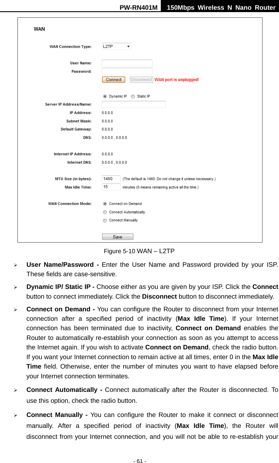 PW-RN401M 150Mbps  Wireless N Nano Router  - 61 -  Figure 5-10 WAN &ndash; L2TP  User Name/Password - Enter the User Name and Password provided by your ISP. These fields are case-sensitive.  Dynamic IP/ Static IP - Choose either as you are given by your ISP. Click the Connect button to connect immediately. Click the Disconnect button to disconnect immediately.  Connect on Demand - You can configure the Router to disconnect from your Internet connection after a specified period of inactivity (Max Idle Time).  If your Internet connection has been terminated due to inactivity, Connect on Demand enables  the Router to automatically re-establish your connection as soon as you attempt to access the Internet again. If you wish to activate Connect on Demand, check the radio button. If you want your Internet connection to remain active at all times, enter 0 in the Max Idle Time field. Otherwise, enter the number of minutes you want to have elapsed before your Internet connection terminates.  Connect Automatically - Connect automatically after the Router is disconnected. To use this option, check the radio button.  Connect Manually - You can configure the Router to make it connect or disconnect manually. After a specified period of inactivity (Max Idle Time),  the Router will disconnect from your Internet connection, and you will not be able to re-establish your 
