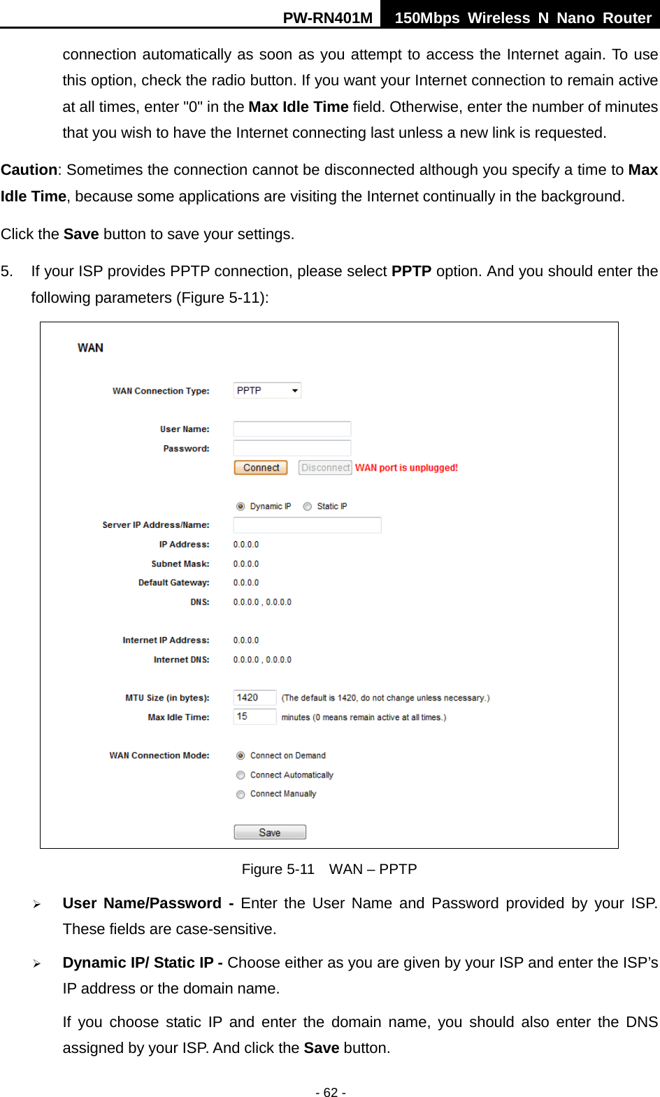 PW-RN401M 150Mbps  Wireless N Nano Router  - 62 - connection automatically as soon as you attempt to access the Internet again. To use this option, check the radio button. If you want your Internet connection to remain active at all times, enter "0" in the Max Idle Time field. Otherwise, enter the number of minutes that you wish to have the Internet connecting last unless a new link is requested. Caution: Sometimes the connection cannot be disconnected although you specify a time to Max Idle Time, because some applications are visiting the Internet continually in the background. Click the Save button to save your settings. 5. If your ISP provides PPTP connection, please select PPTP option. And you should enter the following parameters (Figure 5-11):  Figure 5-11  WAN &ndash; PPTP    User Name/Password - Enter the User Name and Password provided by your ISP. These fields are case-sensitive.  Dynamic IP/ Static IP - Choose either as you are given by your ISP and enter the ISP&rsquo;s IP address or the domain name. If you choose static IP and enter the domain name, you should also enter the DNS assigned by your ISP. And click the Save button. 