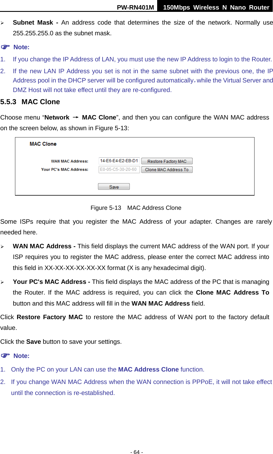 PW-RN401M 150Mbps  Wireless N Nano Router  - 64 -  Subnet Mask - An address code that determines the size of the network. Normally use 255.255.255.0 as the subnet mask.    Note: 1. If you change the IP Address of LAN, you must use the new IP Address to login to the Router.   2. If the new LAN IP Address you set is not in the same subnet with the previous one, the IP Address pool in the DHCP server will be configured automatically，while the Virtual Server and DMZ Host will not take effect until they are re-configured. 5.5.3 MAC Clone Choose menu &ldquo;Network &rarr; MAC Clone&rdquo;, and then you can configure the WAN MAC address on the screen below, as shown in Figure 5-13:  Figure 5-13  MAC Address Clone Some ISPs require that you register the MAC Address of your adapter.  Changes are rarely needed here.  WAN MAC Address - This field displays the current MAC address of the WAN port. If your ISP requires you to register the MAC address, please enter the correct MAC address into this field in XX-XX-XX-XX-XX-XX format (X is any hexadecimal digit).    Your PC's MAC Address - This field displays the MAC address of the PC that is managing the Router. If the MAC address is required, you can click the Clone MAC Address To button and this MAC address will fill in the WAN MAC Address field. Click Restore Factory MAC to restore the MAC address of WAN port to the factory default value. Click the Save button to save your settings.  Note:   1. Only the PC on your LAN can use the MAC Address Clone function. 2. If you change WAN MAC Address when the WAN connection is PPPoE, it will not take effect until the connection is re-established. 