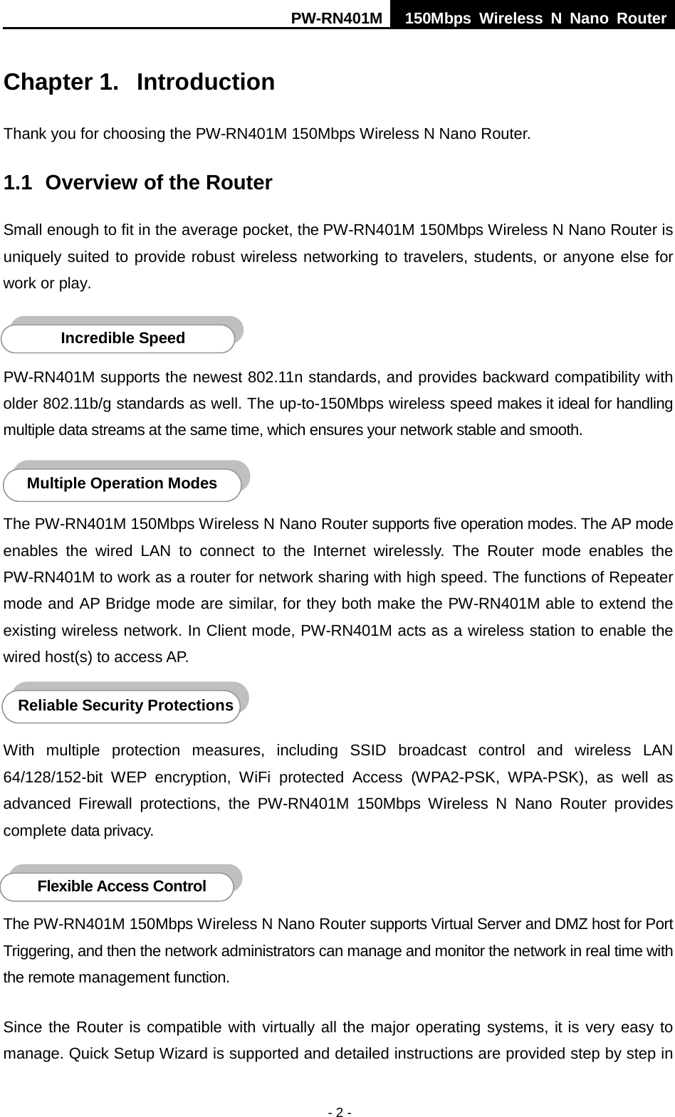 PW-RN401M 150Mbps  Wireless N Nano Router  - 2 - Chapter 1.  Introduction Thank you for choosing the PW-RN401M 150Mbps Wireless N Nano Router. 1.1 Overview of the Router Small enough to fit in the average pocket, the PW-RN401M 150Mbps Wireless N Nano Router is uniquely suited to provide robust wireless networking to travelers, students, or anyone else for work or play.    PW-RN401M supports the newest 802.11n standards, and provides backward compatibility with older 802.11b/g standards as well. The up-to-150Mbps wireless speed makes it ideal for handling multiple data streams at the same time, which ensures your network stable and smooth.    The PW-RN401M 150Mbps Wireless N Nano Router supports five operation modes. The AP mode enables the wired LAN to connect to the Internet wirelessly.  The Router mode enables the PW-RN401M to work as a router for network sharing with high speed. The functions of Repeater mode and AP Bridge mode are similar, for they both make the PW-RN401M able to extend the existing wireless network. In Client mode, PW-RN401M acts as a wireless station to enable the wired host(s) to access AP.  With multiple protection measures, including SSID broadcast control and wireless LAN 64/128/152-bit WEP encryption,  WiFi protected Access (WPA2-PSK, WPA-PSK), as well as advanced Firewall protections, the PW-RN401M 150Mbps  Wireless N Nano Router provides complete data privacy.    The PW-RN401M 150Mbps Wireless N Nano Router supports Virtual Server and DMZ host for Port Triggering, and then the network administrators can manage and monitor the network in real time with the remote management function. Since the Router is compatible with virtually all the major operating systems, it is very easy to manage. Quick Setup Wizard is supported and detailed instructions are provided step by step in Flexible Access Control  Reliable Security Protections Incredible Speed  Multiple Operation Modes 