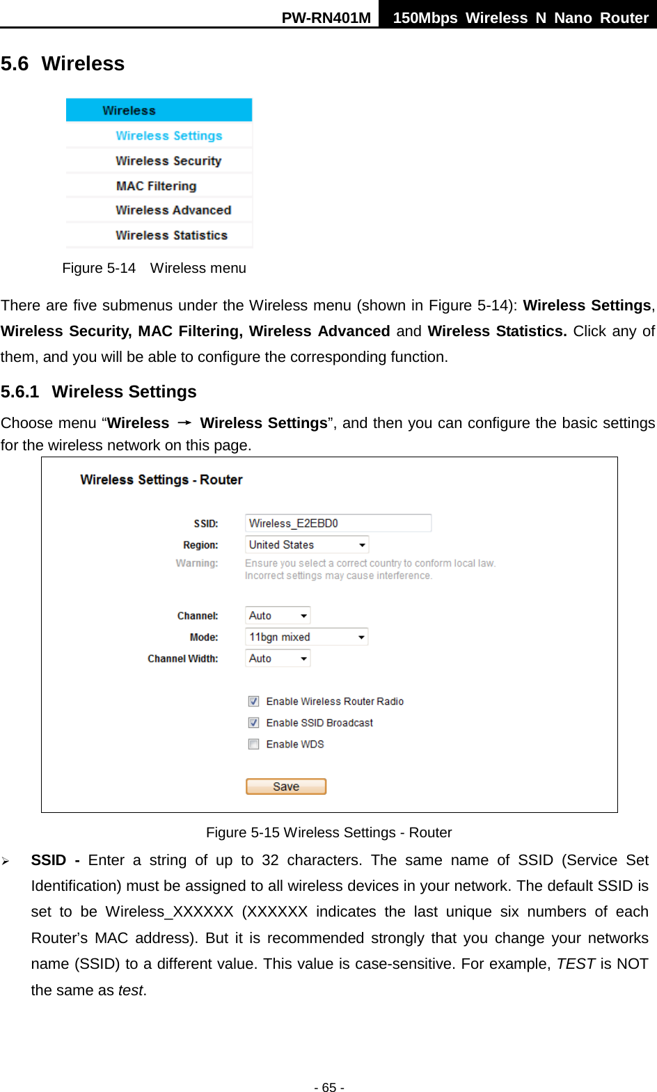PW-RN401M 150Mbps  Wireless N Nano Router  - 65 - 5.6 Wireless  Figure 5-14  Wireless menu There are five submenus under the Wireless menu (shown in Figure 5-14): Wireless Settings, Wireless Security, MAC Filtering, Wireless Advanced and Wireless Statistics. Click any of them, and you will be able to configure the corresponding function.   5.6.1 Wireless Settings Choose menu &ldquo;Wireless &rarr; Wireless Settings&rdquo;, and then you can configure the basic settings for the wireless network on this page.  Figure 5-15 Wireless Settings - Router  SSID  -  Enter a string of up to 32 characters. The same name of  SSID  (Service Set Identification) must be assigned to all wireless devices in your network. The default SSID is set to be Wireless_XXXXXX  (XXXXXX indicates the last unique six numbers of each Router&rsquo;s MAC address). But it is recommended strongly that you change your networks name (SSID) to a different value. This value is case-sensitive. For example, TEST is NOT the same as test. 