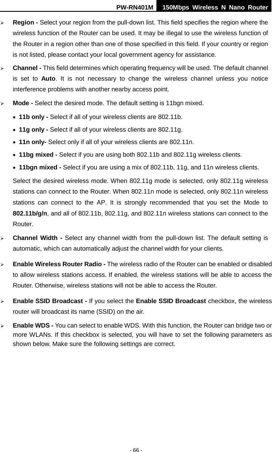 PW-RN401M 150Mbps  Wireless N Nano Router  - 66 -  Region - Select your region from the pull-down list. This field specifies the region where the wireless function of the Router can be used. It may be illegal to use the wireless function of the Router in a region other than one of those specified in this field. If your country or region is not listed, please contact your local government agency for assistance.  Channel - This field determines which operating frequency will be used. The default channel is set to Auto.  It is not necessary to change the wireless channel unless you notice interference problems with another nearby access point.  Mode - Select the desired mode. The default setting is 11bgn mixed. &bull; 11b only - Select if all of your wireless clients are 802.11b. &bull; 11g only - Select if all of your wireless clients are 802.11g. &bull; 11n only- Select only if all of your wireless clients are 802.11n. &bull; 11bg mixed - Select if you are using both 802.11b and 802.11g wireless clients. &bull; 11bgn mixed - Select if you are using a mix of 802.11b, 11g, and 11n wireless clients. Select the desired wireless mode. When 802.11g mode is selected, only 802.11g wireless stations can connect to the Router. When 802.11n mode is selected, only 802.11n wireless stations can connect to the AP.  It is strongly recommended that you set the Mode to 802.11b/g/n, and all of 802.11b, 802.11g, and 802.11n wireless stations can connect to the Router.  Channel Width - Select any channel width from the pull-down list. The default setting is automatic, which can automatically adjust the channel width for your clients.  Enable Wireless Router Radio - The wireless radio of the Router can be enabled or disabled to allow wireless stations access. If enabled, the wireless stations will be able to access the Router. Otherwise, wireless stations will not be able to access the Router.  Enable SSID Broadcast - If you select the Enable SSID Broadcast checkbox, the wireless router will broadcast its name (SSID) on the air.  Enable WDS - You can select to enable WDS. With this function, the Router can bridge two or more WLANs. If this checkbox is selected, you will have to set the following parameters as shown below. Make sure the following settings are correct. 