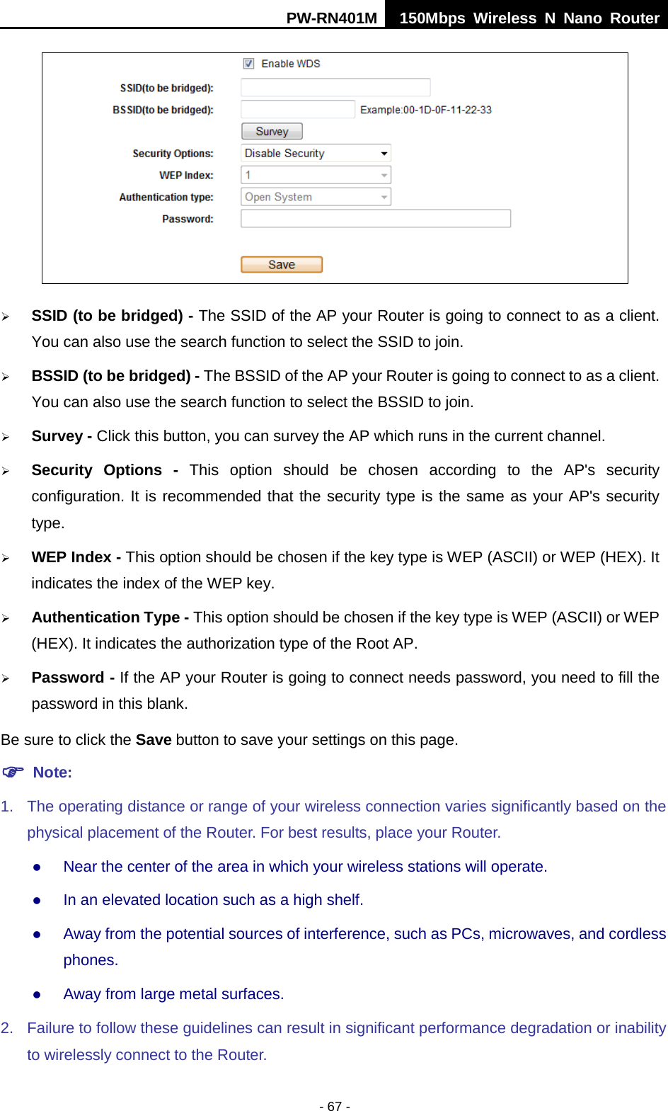 PW-RN401M 150Mbps  Wireless N Nano Router  - 67 -   SSID (to be bridged) - The SSID of the AP your Router is going to connect to as a client. You can also use the search function to select the SSID to join.  BSSID (to be bridged) - The BSSID of the AP your Router is going to connect to as a client. You can also use the search function to select the BSSID to join.  Survey - Click this button, you can survey the AP which runs in the current channel.  Security Options -  This option should be chosen according to the AP's security configuration. It is recommended that the security type is the same as your AP's security type.  WEP Index - This option should be chosen if the key type is WEP (ASCII) or WEP (HEX). It indicates the index of the WEP key.  Authentication Type - This option should be chosen if the key type is WEP (ASCII) or WEP (HEX). It indicates the authorization type of the Root AP.  Password - If the AP your Router is going to connect needs password, you need to fill the password in this blank. Be sure to click the Save button to save your settings on this page.  Note:   1. The operating distance or range of your wireless connection varies significantly based on the physical placement of the Router. For best results, place your Router.  Near the center of the area in which your wireless stations will operate.    In an elevated location such as a high shelf.    Away from the potential sources of interference, such as PCs, microwaves, and cordless phones.    Away from large metal surfaces.   2. Failure to follow these guidelines can result in significant performance degradation or inability to wirelessly connect to the Router.   