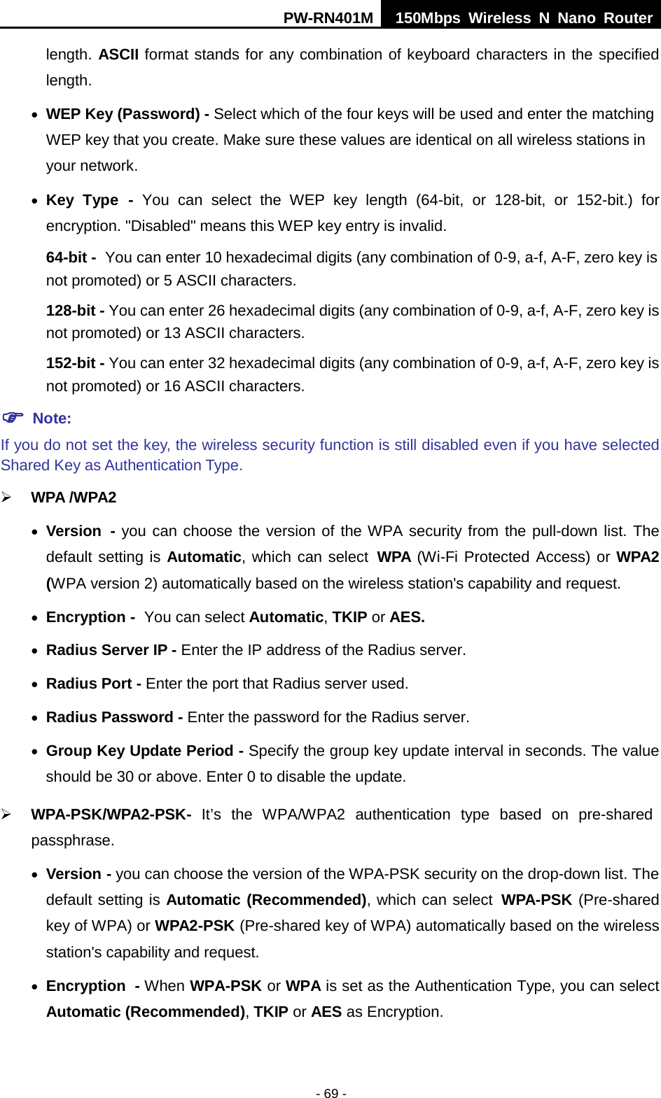PW-RN401M 150Mbps  Wireless N Nano Router  - 69 - length. ASCII format stands for any combination of keyboard characters in the specified length.   &bull; WEP Key (Password) - Select which of the four keys will be used and enter the matching WEP key that you create. Make sure these values are identical on all wireless stations in your network.   &bull; Key Type - You can select the WEP key length (64-bit, or 128-bit, or 152-bit.) for encryption. "Disabled" means this WEP key entry is invalid. 64-bit - You can enter 10 hexadecimal digits (any combination of 0-9, a-f, A-F, zero key is not promoted) or 5 ASCII characters.   128-bit - You can enter 26 hexadecimal digits (any combination of 0-9, a-f, A-F, zero key is not promoted) or 13 ASCII characters.   152-bit - You can enter 32 hexadecimal digits (any combination of 0-9, a-f, A-F, zero key is not promoted) or 16 ASCII characters.    Note:   If you do not set the key, the wireless security function is still disabled even if you have selected Shared Key as Authentication Type.    WPA /WPA2  &bull; Version - you can choose the version of the WPA security from the pull-down list. The default setting is Automatic, which can select WPA (Wi-Fi Protected Access) or WPA2 (WPA version 2) automatically based on the wireless station's capability and request. &bull; Encryption - You can select Automatic, TKIP or AES. &bull; Radius Server IP - Enter the IP address of the Radius server. &bull; Radius Port - Enter the port that Radius server used. &bull; Radius Password - Enter the password for the Radius server. &bull; Group Key Update Period - Specify the group key update interval in seconds. The value should be 30 or above. Enter 0 to disable the update.  WPA-PSK/WPA2-PSK- It&rsquo;s  the  WPA/WPA2 authentication type based  on pre-shared passphrase.   &bull; Version - you can choose the version of the WPA-PSK security on the drop-down list. The default setting is Automatic (Recommended), which can select WPA-PSK (Pre-shared key of WPA) or WPA2-PSK (Pre-shared key of WPA) automatically based on the wireless station's capability and request. &bull; Encryption - When WPA-PSK or WPA is set as the Authentication Type, you can select Automatic (Recommended), TKIP or AES as Encryption. 