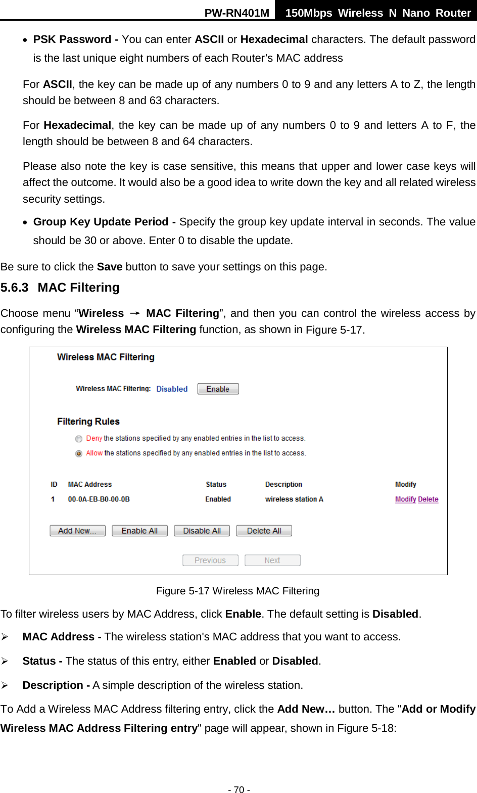 PW-RN401M 150Mbps  Wireless N Nano Router  - 70 - &bull; PSK Password - You can enter ASCII or Hexadecimal characters. The default password is the last unique eight numbers of each Router&rsquo;s MAC address   For ASCII, the key can be made up of any numbers 0 to 9 and any letters A to Z, the length should be between 8 and 63 characters. For Hexadecimal, the key can be made up of any numbers 0 to 9 and letters A to F, the length should be between 8 and 64 characters. Please also note the key is case sensitive, this means that upper and lower case keys will affect the outcome. It would also be a good idea to write down the key and all related wireless security settings.   &bull; Group Key Update Period - Specify the group key update interval in seconds. The value should be 30 or above. Enter 0 to disable the update. Be sure to click the Save button to save your settings on this page. 5.6.3 MAC Filtering   Choose menu &ldquo;Wireless &rarr; MAC Filtering&rdquo;, and then you can control the wireless access by configuring the Wireless MAC Filtering function, as shown in Figure 5-17.  Figure 5-17 Wireless MAC Filtering To filter wireless users by MAC Address, click Enable. The default setting is Disabled.  MAC Address - The wireless station's MAC address that you want to access.    Status - The status of this entry, either Enabled or Disabled.  Description - A simple description of the wireless station.   To Add a Wireless MAC Address filtering entry, click the Add New&hellip; button. The "Add or Modify Wireless MAC Address Filtering entry" page will appear, shown in Figure 5-18: 