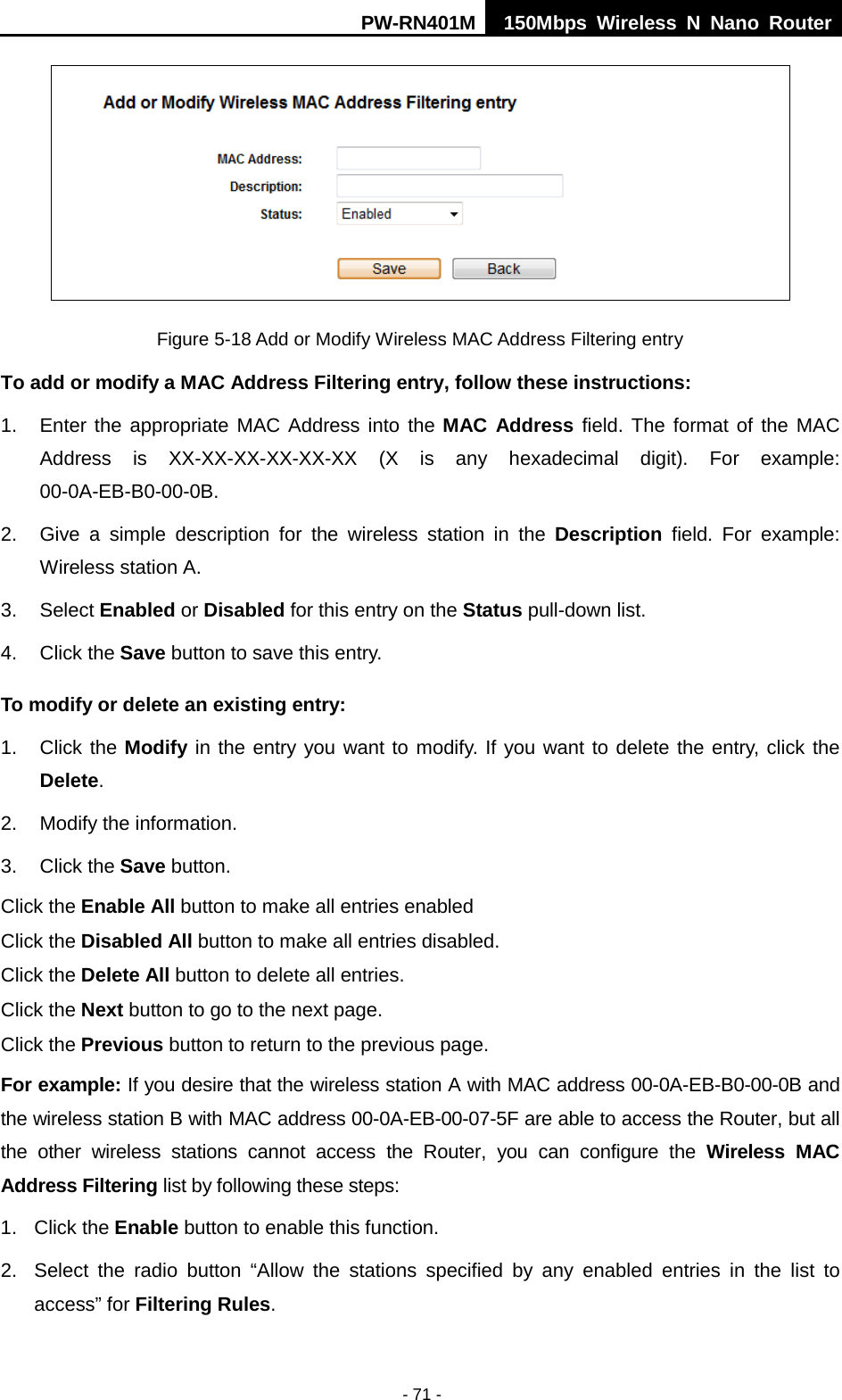 PW-RN401M 150Mbps  Wireless N Nano Router  - 71 -  Figure 5-18 Add or Modify Wireless MAC Address Filtering entry To add or modify a MAC Address Filtering entry, follow these instructions: 1. Enter the appropriate MAC Address into the MAC Address field. The format of the MAC Address is XX-XX-XX-XX-XX-XX (X is any hexadecimal digit). For example: 00-0A-EB-B0-00-0B.   2. Give a simple description for the  wireless station in the Description field. For example: Wireless station A. 3. Select Enabled or Disabled for this entry on the Status pull-down list. 4. Click the Save button to save this entry. To modify or delete an existing entry: 1. Click the Modify in the entry you want to modify. If you want to delete the entry, click the Delete. 2. Modify the information.   3. Click the Save button. Click the Enable All button to make all entries enabled Click the Disabled All button to make all entries disabled. Click the Delete All button to delete all entries. Click the Next button to go to the next page. Click the Previous button to return to the previous page. For example: If you desire that the wireless station A with MAC address 00-0A-EB-B0-00-0B and the wireless station B with MAC address 00-0A-EB-00-07-5F are able to access the Router, but all the  other wireless stations cannot access the Router, you can configure the  Wireless MAC Address Filtering list by following these steps: 1. Click the Enable button to enable this function. 2. Select the radio button &ldquo;Allow the stations specified by any enabled entries in the list to access&rdquo; for Filtering Rules. 