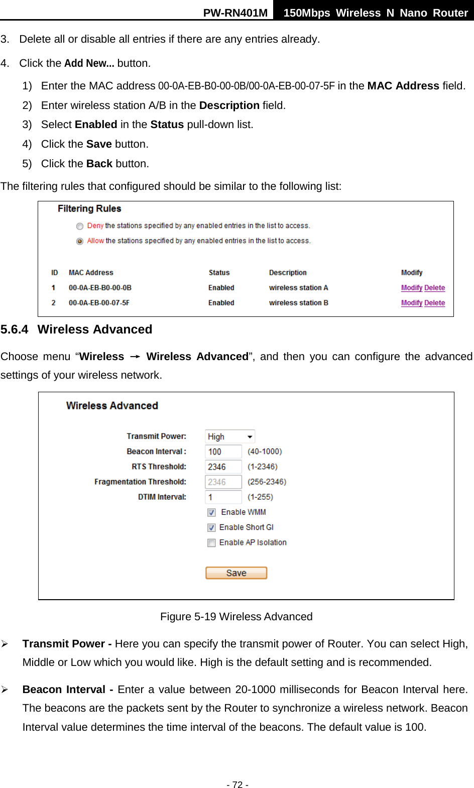 PW-RN401M 150Mbps  Wireless N Nano Router  - 72 - 3. Delete all or disable all entries if there are any entries already. 4. Click the Add New... button.   1)  Enter the MAC address 00-0A-EB-B0-00-0B/00-0A-EB-00-07-5F in the MAC Address field. 2)  Enter wireless station A/B in the Description field. 3)  Select Enabled in the Status pull-down list. 4)  Click the Save button. 5) Click the Back button. The filtering rules that configured should be similar to the following list:  5.6.4 Wireless Advanced Choose menu &ldquo;Wireless &rarr; Wireless  Advanced&rdquo;, and then you can configure the advanced settings of your wireless network.  Figure 5-19 Wireless Advanced  Transmit Power - Here you can specify the transmit power of Router. You can select High, Middle or Low which you would like. High is the default setting and is recommended.  Beacon Interval - Enter a value between 20-1000 milliseconds for Beacon Interval here. The beacons are the packets sent by the Router to synchronize a wireless network. Beacon Interval value determines the time interval of the beacons. The default value is 100.   