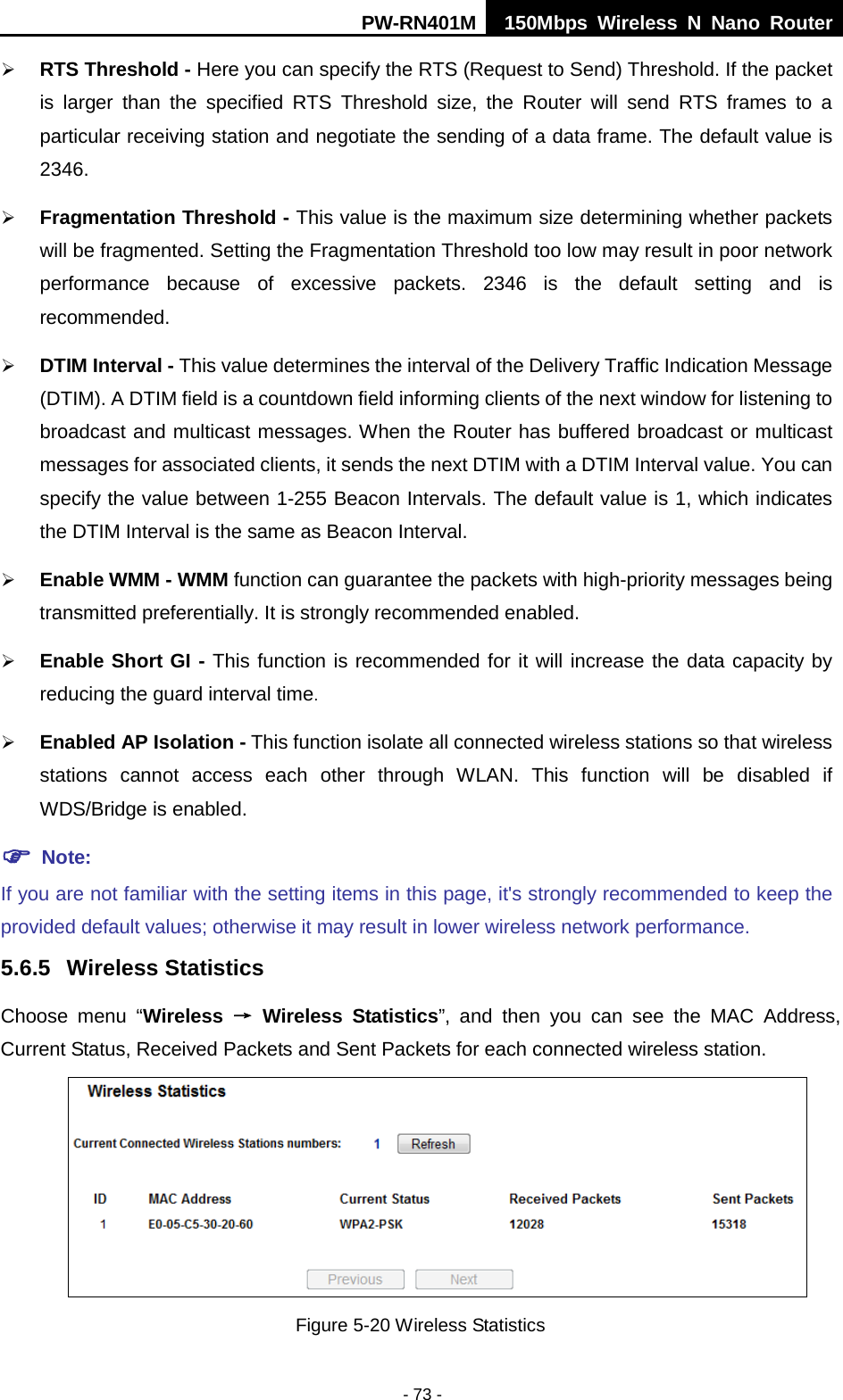 PW-RN401M 150Mbps  Wireless N Nano Router  - 73 -  RTS Threshold - Here you can specify the RTS (Request to Send) Threshold. If the packet is larger than the specified RTS Threshold size, the Router will send RTS frames to a particular receiving station and negotiate the sending of a data frame. The default value is 2346.    Fragmentation Threshold - This value is the maximum size determining whether packets will be fragmented. Setting the Fragmentation Threshold too low may result in poor network performance  because of excessive packets. 2346 is the default setting and is recommended.    DTIM Interval - This value determines the interval of the Delivery Traffic Indication Message (DTIM). A DTIM field is a countdown field informing clients of the next window for listening to broadcast and multicast messages. When the Router has buffered broadcast or multicast messages for associated clients, it sends the next DTIM with a DTIM Interval value. You can specify the value between 1-255 Beacon Intervals. The default value is 1, which indicates the DTIM Interval is the same as Beacon Interval.    Enable WMM - WMM function can guarantee the packets with high-priority messages being transmitted preferentially. It is strongly recommended enabled.    Enable Short GI - This function is recommended for it will increase the data capacity by reducing the guard interval time.    Enabled AP Isolation - This function isolate all connected wireless stations so that wireless stations  cannot access each other through WLAN. This function will be disabled if WDS/Bridge is enabled.  Note:   If you are not familiar with the setting items in this page, it's strongly recommended to keep the provided default values; otherwise it may result in lower wireless network performance. 5.6.5 Wireless Statistics Choose menu &ldquo;Wireless &rarr; Wireless Statistics&rdquo;,  and then you can see the MAC Address, Current Status, Received Packets and Sent Packets for each connected wireless station.  Figure 5-20 Wireless Statistics 