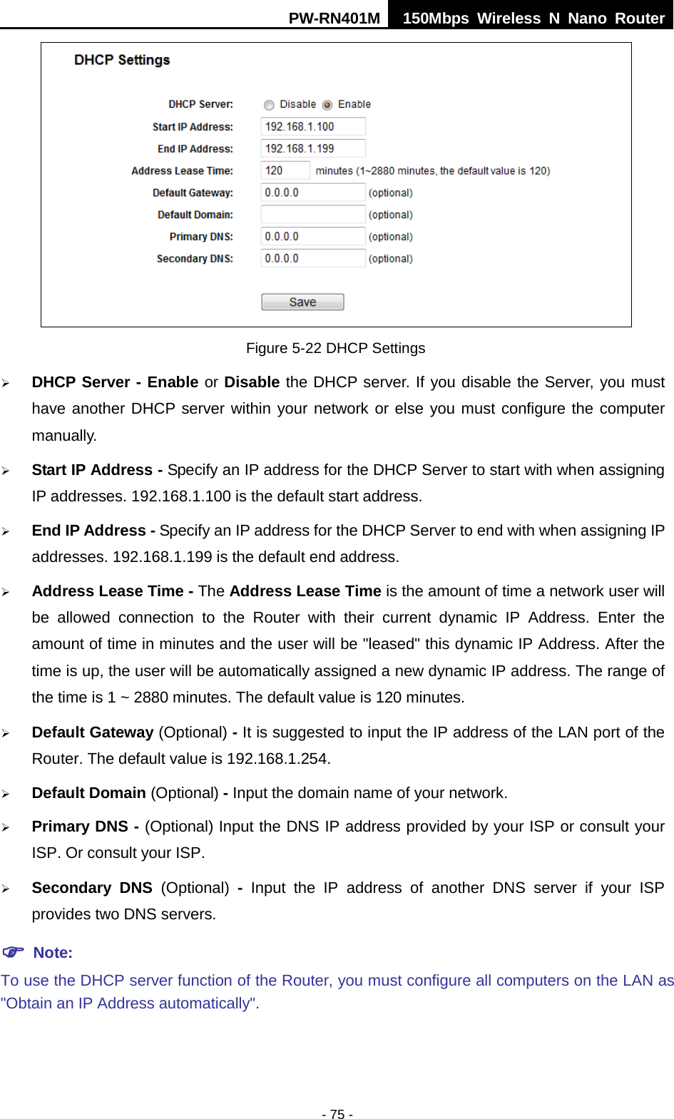 PW-RN401M 150Mbps  Wireless N Nano Router  - 75 -  Figure 5-22 DHCP Settings  DHCP Server - Enable or Disable the DHCP server. If you disable the Server, you must have another DHCP server within your network or else you must configure the computer manually.  Start IP Address - Specify an IP address for the DHCP Server to start with when assigning IP addresses. 192.168.1.100 is the default start address.  End IP Address - Specify an IP address for the DHCP Server to end with when assigning IP addresses. 192.168.1.199 is the default end address.  Address Lease Time - The Address Lease Time is the amount of time a network user will be allowed connection to the Router with their current dynamic IP Address. Enter the amount of time in minutes and the user will be "leased" this dynamic IP Address. After the time is up, the user will be automatically assigned a new dynamic IP address. The range of the time is 1 ~ 2880 minutes. The default value is 120 minutes.  Default Gateway (Optional) - It is suggested to input the IP address of the LAN port of the Router. The default value is 192.168.1.254.  Default Domain (Optional) - Input the domain name of your network.  Primary DNS - (Optional) Input the DNS IP address provided by your ISP or consult your ISP. Or consult your ISP.  Secondary DNS (Optional)  -  Input the IP address of another DNS server if your ISP provides two DNS servers.  Note: To use the DHCP server function of the Router, you must configure all computers on the LAN as "Obtain an IP Address automatically". 