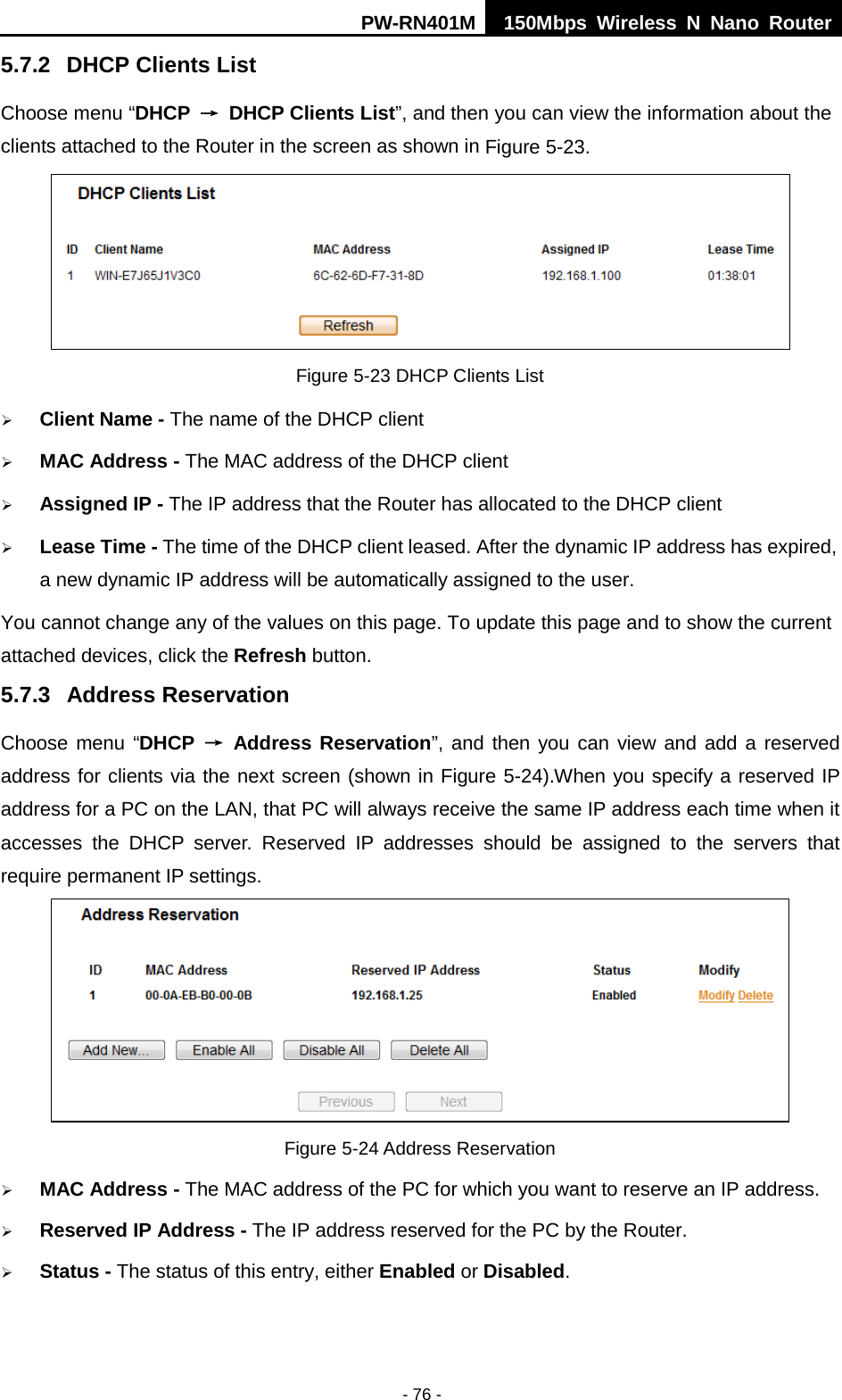PW-RN401M 150Mbps  Wireless N Nano Router  - 76 - 5.7.2 DHCP Clients List Choose menu &ldquo;DHCP &rarr; DHCP Clients List&rdquo;, and then you can view the information about the clients attached to the Router in the screen as shown in Figure 5-23.  Figure 5-23 DHCP Clients List  Client Name - The name of the DHCP client    MAC Address - The MAC address of the DHCP client    Assigned IP - The IP address that the Router has allocated to the DHCP client  Lease Time - The time of the DHCP client leased. After the dynamic IP address has expired, a new dynamic IP address will be automatically assigned to the user.     You cannot change any of the values on this page. To update this page and to show the current attached devices, click the Refresh button. 5.7.3 Address Reservation Choose menu &ldquo;DHCP &rarr; Address Reservation&rdquo;, and then you can view and add a reserved address for clients via the next screen (shown in Figure 5-24).When you specify a reserved IP address for a PC on the LAN, that PC will always receive the same IP address each time when it accesses the DHCP server. Reserved IP addresses should be assigned to the  servers  that require permanent IP settings.    Figure 5-24 Address Reservation  MAC Address - The MAC address of the PC for which you want to reserve an IP address.  Reserved IP Address - The IP address reserved for the PC by the Router.  Status - The status of this entry, either Enabled or Disabled. 