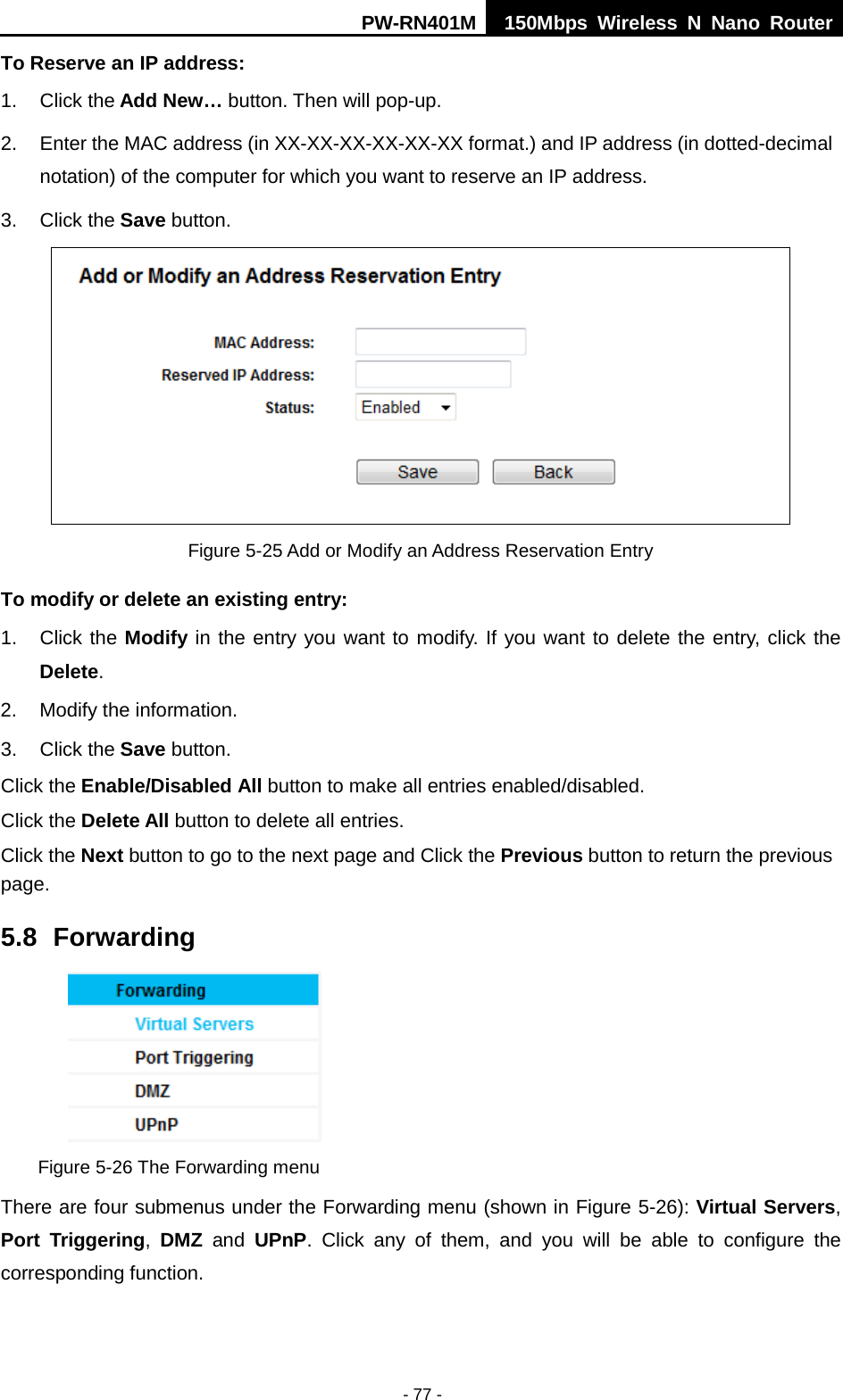 PW-RN401M 150Mbps  Wireless N Nano Router  - 77 - To Reserve an IP address:   1. Click the Add New&hellip; button. Then will pop-up. 2. Enter the MAC address (in XX-XX-XX-XX-XX-XX format.) and IP address (in dotted-decimal notation) of the computer for which you want to reserve an IP address.   3. Click the Save button.    Figure 5-25 Add or Modify an Address Reservation Entry To modify or delete an existing entry: 1. Click the Modify in the entry you want to modify. If you want to delete the entry, click the Delete. 2. Modify the information.   3. Click the Save button. Click the Enable/Disabled All button to make all entries enabled/disabled. Click the Delete All button to delete all entries. Click the Next button to go to the next page and Click the Previous button to return the previous page. 5.8 Forwarding  Figure 5-26 The Forwarding menu There are four submenus under the Forwarding menu (shown in Figure 5-26): Virtual Servers, Port Triggering,  DMZ and  UPnP. Click any of them, and you will be able to configure the corresponding function. 