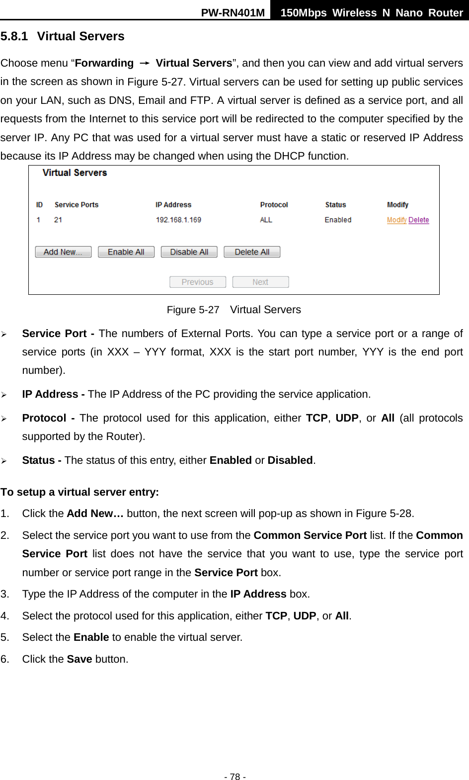 PW-RN401M 150Mbps  Wireless N Nano Router  - 78 - 5.8.1 Virtual Servers Choose menu &ldquo;Forwarding &rarr; Virtual Servers&rdquo;, and then you can view and add virtual servers in the screen as shown in Figure 5-27. Virtual servers can be used for setting up public services on your LAN, such as DNS, Email and FTP. A virtual server is defined as a service port, and all requests from the Internet to this service port will be redirected to the computer specified by the server IP. Any PC that was used for a virtual server must have a static or reserved IP Address because its IP Address may be changed when using the DHCP function.    Figure 5-27  Virtual Servers  Service Port - The numbers of External Ports. You can type a service port or a range of service ports (in XXX  &ndash;  YYY format, XXX is the start port number, YYY is the end port number).    IP Address - The IP Address of the PC providing the service application.  Protocol  - The protocol used for this application, either TCP,  UDP, or All (all protocols supported by the Router).  Status - The status of this entry, either Enabled or Disabled. To setup a virtual server entry:   1. Click the Add New&hellip; button, the next screen will pop-up as shown in Figure 5-28. 2. Select the service port you want to use from the Common Service Port list. If the Common Service Port list does not have the service that you want to use, type the service port number or service port range in the Service Port box. 3. Type the IP Address of the computer in the IP Address box.   4. Select the protocol used for this application, either TCP, UDP, or All. 5. Select the Enable to enable the virtual server. 6. Click the Save button.   