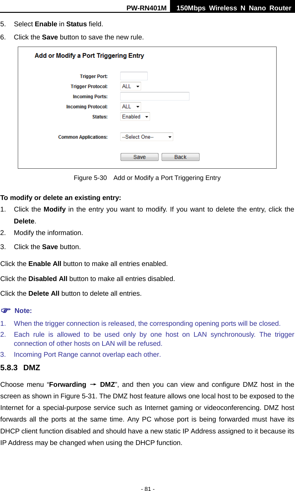 PW-RN401M 150Mbps  Wireless N Nano Router  - 81 - 5. Select Enable in Status field.   6. Click the Save button to save the new rule.  Figure 5-30  Add or Modify a Port Triggering Entry To modify or delete an existing entry: 1. Click the Modify in the entry you want to modify. If you want to delete the entry, click the Delete. 2. Modify the information.   3. Click the Save button. Click the Enable All button to make all entries enabled. Click the Disabled All button to make all entries disabled. Click the Delete All button to delete all entries.  Note: 1. When the trigger connection is released, the corresponding opening ports will be closed. 2. Each rule is allowed to be used only by one host on LAN synchronously. The trigger connection of other hosts on LAN will be refused. 3. Incoming Port Range cannot overlap each other. 5.8.3 DMZ Choose menu &ldquo;Forwarding &rarr; DMZ&rdquo;, and then you can view and configure DMZ host in the screen as shown in Figure 5-31. The DMZ host feature allows one local host to be exposed to the Internet for a special-purpose service such as Internet gaming or videoconferencing. DMZ host forwards all the ports at the same time. Any PC whose port is being forwarded must have its DHCP client function disabled and should have a new static IP Address assigned to it because its IP Address may be changed when using the DHCP function. 