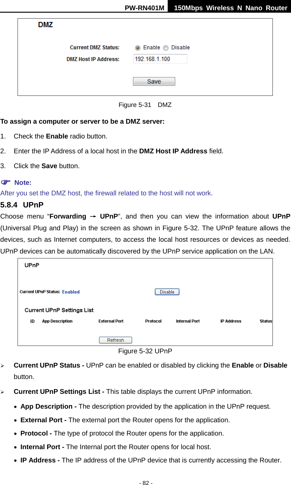 PW-RN401M 150Mbps  Wireless N Nano Router  - 82 -  Figure 5-31  DMZ To assign a computer or server to be a DMZ server:   1. Check the Enable radio button. 2. Enter the IP Address of a local host in the DMZ Host IP Address field. 3. Click the Save button.  Note:   After you set the DMZ host, the firewall related to the host will not work. 5.8.4 UPnP Choose menu &ldquo;Forwarding &rarr; UPnP&rdquo;, and then you can view the information about UPnP (Universal Plug and Play) in the screen as shown in Figure 5-32. The UPnP feature allows the devices, such as Internet computers, to access the local host resources or devices as needed. UPnP devices can be automatically discovered by the UPnP service application on the LAN.  Figure 5-32 UPnP    Current UPnP Status - UPnP can be enabled or disabled by clicking the Enable or Disable button.    Current UPnP Settings List - This table displays the current UPnP information. &bull; App Description - The description provided by the application in the UPnP request. &bull; External Port - The external port the Router opens for the application. &bull; Protocol - The type of protocol the Router opens for the application. &bull; Internal Port - The Internal port the Router opens for local host. &bull; IP Address - The IP address of the UPnP device that is currently accessing the Router. 