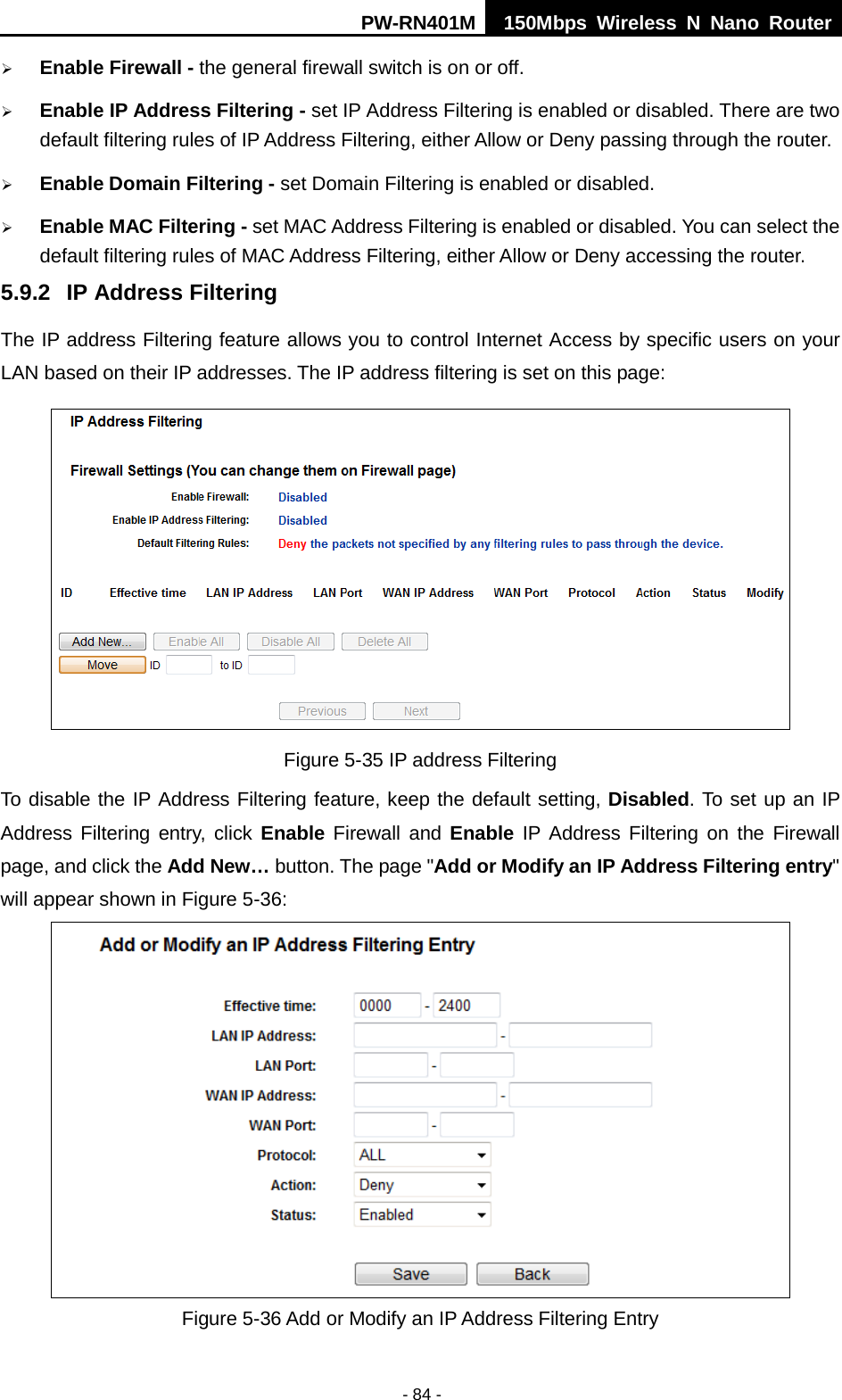 PW-RN401M 150Mbps  Wireless N Nano Router  - 84 -  Enable Firewall - the general firewall switch is on or off.  Enable IP Address Filtering - set IP Address Filtering is enabled or disabled. There are two default filtering rules of IP Address Filtering, either Allow or Deny passing through the router.  Enable Domain Filtering - set Domain Filtering is enabled or disabled.  Enable MAC Filtering - set MAC Address Filtering is enabled or disabled. You can select the default filtering rules of MAC Address Filtering, either Allow or Deny accessing the router. 5.9.2 IP Address Filtering The IP address Filtering feature allows you to control Internet Access by specific users on your LAN based on their IP addresses. The IP address filtering is set on this page:  Figure 5-35 IP address Filtering To disable the IP Address Filtering feature, keep the default setting, Disabled. To set up an IP Address Filtering entry, click Enable Firewall and Enable IP Address Filtering on the Firewall page, and click the Add New&hellip; button. The page "Add or Modify an IP Address Filtering entry" will appear shown in Figure 5-36:  Figure 5-36 Add or Modify an IP Address Filtering Entry 