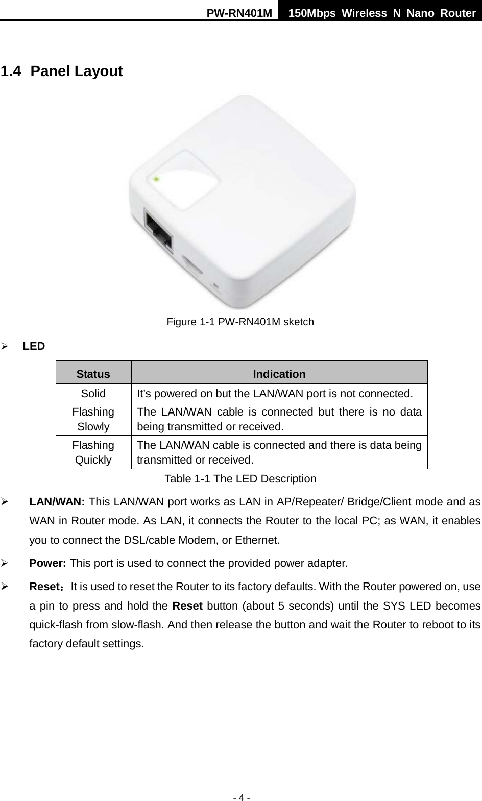 PW-RN401M 150Mbps  Wireless N Nano Router  - 4 -  1.4 Panel Layout  Figure 1-1 PW-RN401M sketch  LED Status Indication Solid It&rsquo;s powered on but the LAN/WAN port is not connected. Flashing Slowly The LAN/WAN cable is connected but there is no data being transmitted or received. Flashing Quickly The LAN/WAN cable is connected and there is data being transmitted or received. Table 1-1 The LED Description  LAN/WAN: This LAN/WAN port works as LAN in AP/Repeater/ Bridge/Client mode and as WAN in Router mode. As LAN, it connects the Router to the local PC; as WAN, it enables you to connect the DSL/cable Modem, or Ethernet.  Power: This port is used to connect the provided power adapter.  Reset：It is used to reset the Router to its factory defaults. With the Router powered on, use a pin to press and hold the Reset button (about 5 seconds) until the SYS LED becomes quick-flash from slow-flash. And then release the button and wait the Router to reboot to its factory default settings. 