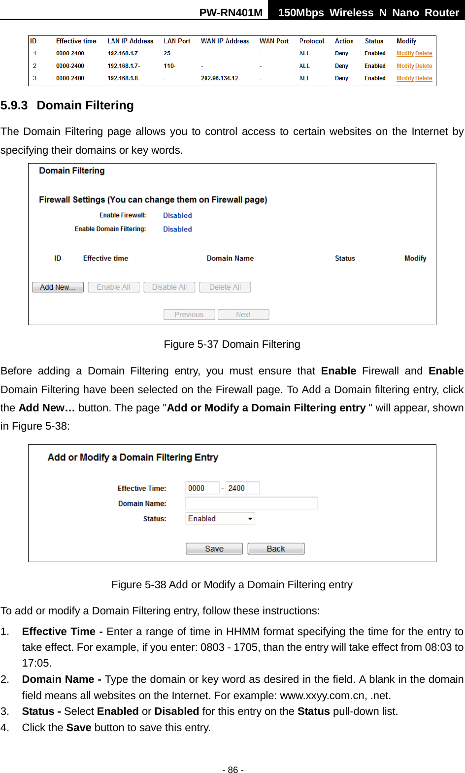 PW-RN401M 150Mbps  Wireless N Nano Router  - 86 -  5.9.3 Domain Filtering The Domain Filtering page allows you to control access to certain websites on the Internet by specifying their domains or key words.  Figure 5-37 Domain Filtering Before adding a Domain Filtering entry, you must ensure that Enable Firewall and Enable Domain Filtering have been selected on the Firewall page. To Add a Domain filtering entry, click the Add New&hellip; button. The page "Add or Modify a Domain Filtering entry " will appear, shown in Figure 5-38:  Figure 5-38 Add or Modify a Domain Filtering entry To add or modify a Domain Filtering entry, follow these instructions: 1. Effective Time - Enter a range of time in HHMM format specifying the time for the entry to take effect. For example, if you enter: 0803 - 1705, than the entry will take effect from 08:03 to 17:05. 2. Domain Name - Type the domain or key word as desired in the field. A blank in the domain field means all websites on the Internet. For example: www.xxyy.com.cn, .net. 3. Status - Select Enabled or Disabled for this entry on the Status pull-down list. 4. Click the Save button to save this entry. 