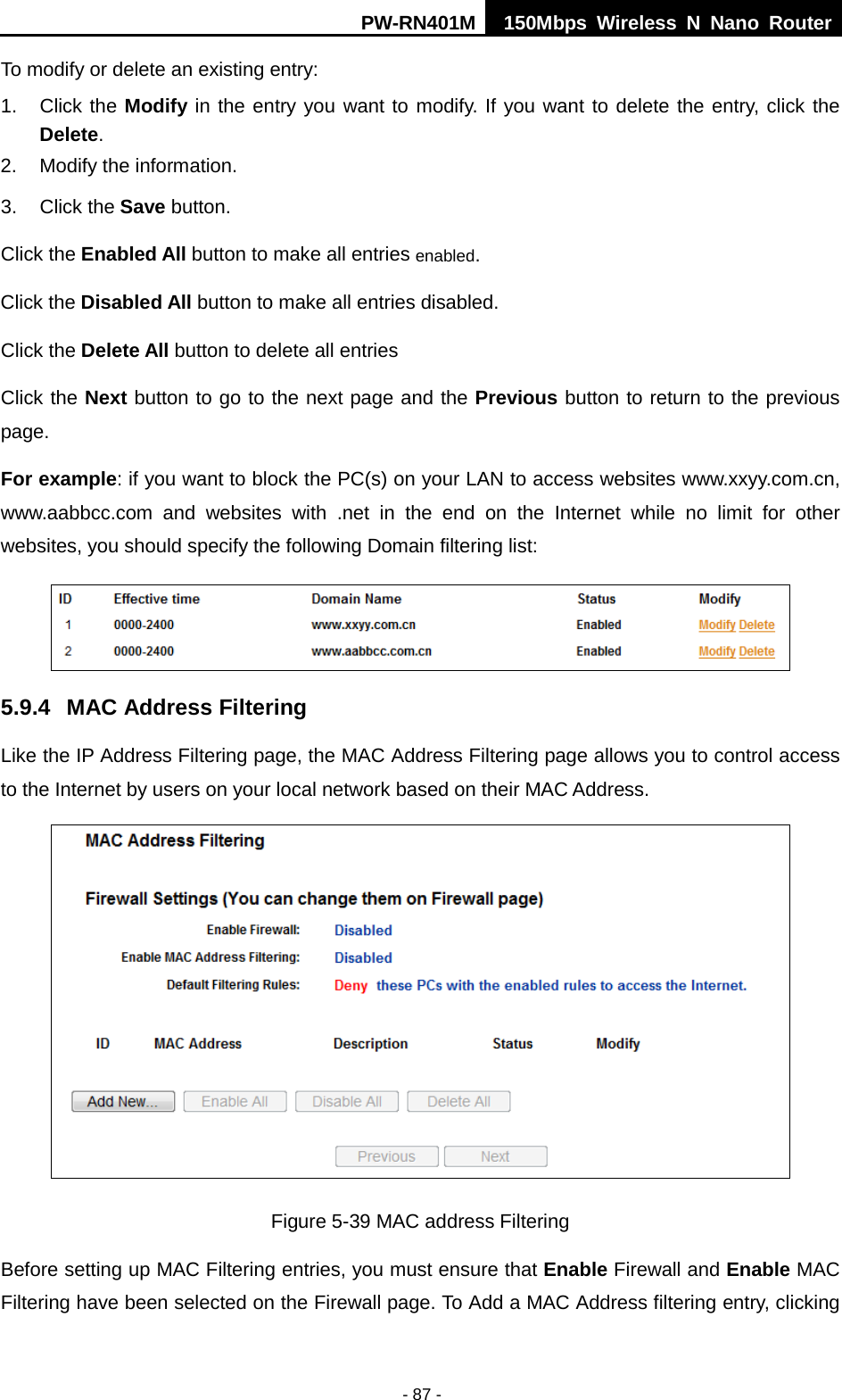 PW-RN401M 150Mbps  Wireless N Nano Router  - 87 - To modify or delete an existing entry: 1. Click the Modify in the entry you want to modify. If you want to delete the entry, click the Delete. 2. Modify the information.   3. Click the Save button. Click the Enabled All button to make all entries enabled. Click the Disabled All button to make all entries disabled. Click the Delete All button to delete all entries Click the Next button to go to the next page and the Previous button to return to the previous page. For example: if you want to block the PC(s) on your LAN to access websites www.xxyy.com.cn, www.aabbcc.com and websites with .net in the end on the Internet while no limit for other websites, you should specify the following Domain filtering list:  5.9.4 MAC Address Filtering Like the IP Address Filtering page, the MAC Address Filtering page allows you to control access to the Internet by users on your local network based on their MAC Address.  Figure 5-39 MAC address Filtering Before setting up MAC Filtering entries, you must ensure that Enable Firewall and Enable MAC Filtering have been selected on the Firewall page. To Add a MAC Address filtering entry, clicking 