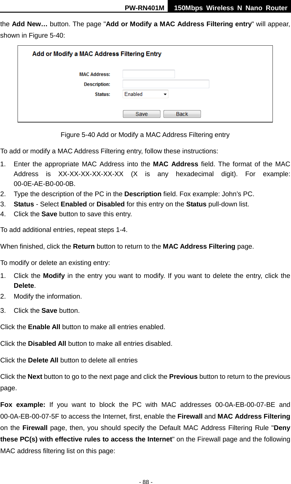 PW-RN401M 150Mbps  Wireless N Nano Router  - 88 - the Add New&hellip; button. The page "Add or Modify a MAC Address Filtering entry" will appear, shown in Figure 5-40:      Figure 5-40 Add or Modify a MAC Address Filtering entry To add or modify a MAC Address Filtering entry, follow these instructions: 1. Enter the appropriate MAC Address into the MAC Address field. The format of the MAC Address is XX-XX-XX-XX-XX-XX (X is any hexadecimal digit). For example: 00-0E-AE-B0-00-0B. 2. Type the description of the PC in the Description field. Fox example: John&rsquo;s PC. 3. Status - Select Enabled or Disabled for this entry on the Status pull-down list. 4. Click the Save button to save this entry. To add additional entries, repeat steps 1-4. When finished, click the Return button to return to the MAC Address Filtering page. To modify or delete an existing entry: 1. Click the Modify in the entry you want to modify. If you want to delete the entry, click the Delete. 2. Modify the information.   3. Click the Save button. Click the Enable All button to make all entries enabled. Click the Disabled All button to make all entries disabled. Click the Delete All button to delete all entries Click the Next button to go to the next page and click the Previous button to return to the previous page. Fox example:  If you want to block the PC with MAC addresses 00-0A-EB-00-07-BE and 00-0A-EB-00-07-5F to access the Internet, first, enable the Firewall and MAC Address Filtering on the Firewall page, then, you should specify the Default MAC Address Filtering Rule "Deny these PC(s) with effective rules to access the Internet" on the Firewall page and the following MAC address filtering list on this page: 