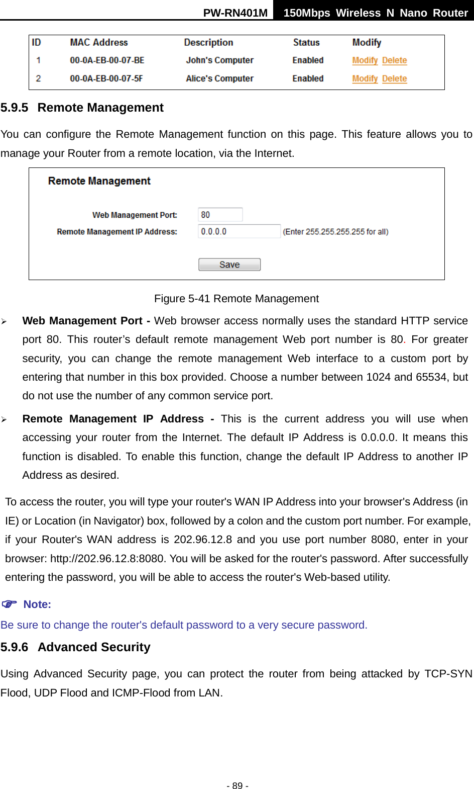 PW-RN401M 150Mbps  Wireless N Nano Router  - 89 -  5.9.5 Remote Management You can configure the Remote Management function on this page. This feature allows you to manage your Router from a remote location, via the Internet.  Figure 5-41 Remote Management  Web Management Port - Web browser access normally uses the standard HTTP service port 80. This router&rsquo;s default remote management Web port number is 80. For greater security, you can change the remote management Web interface to a custom port by entering that number in this box provided. Choose a number between 1024 and 65534, but do not use the number of any common service port.  Remote Management IP Address - This is the current address you will use when accessing your router from the Internet. The default IP Address is 0.0.0.0. It means this function is disabled. To enable this function, change the default IP Address to another IP Address as desired.   To access the router, you will type your router's WAN IP Address into your browser's Address (in IE) or Location (in Navigator) box, followed by a colon and the custom port number. For example, if your Router's WAN address is 202.96.12.8 and you use port number 8080, enter in your browser: http://202.96.12.8:8080. You will be asked for the router's password. After successfully entering the password, you will be able to access the router's Web-based utility.  Note: Be sure to change the router's default password to a very secure password. 5.9.6 Advanced Security Using Advanced Security page, you can protect the router from being attacked by TCP-SYN Flood, UDP Flood and ICMP-Flood from LAN. 