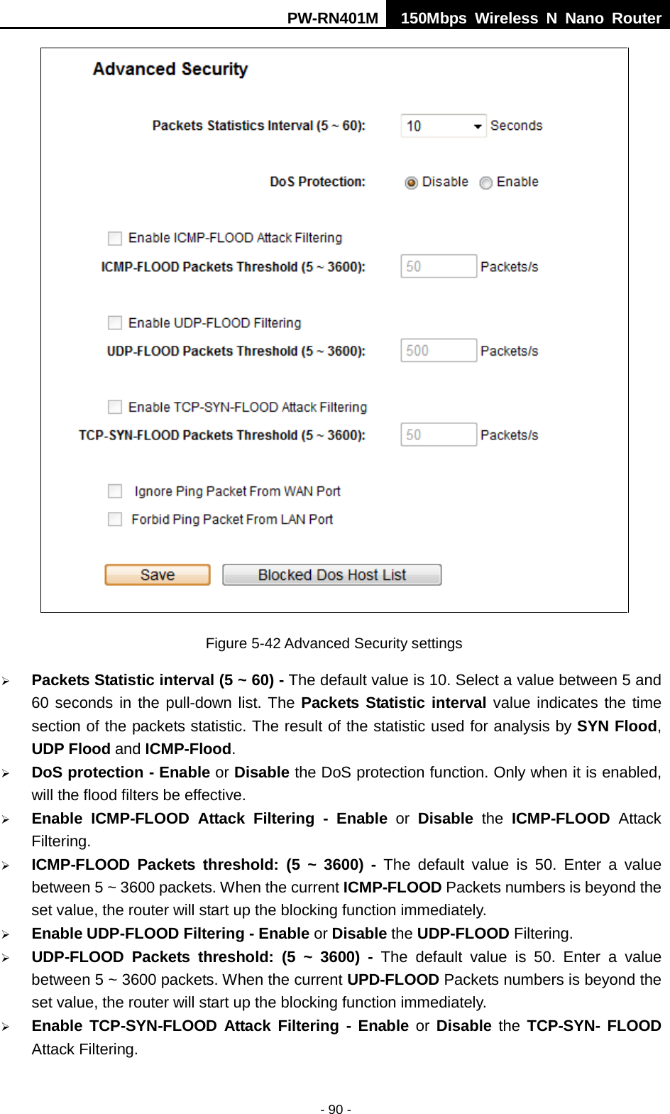 PW-RN401M 150Mbps  Wireless N Nano Router  - 90 -  Figure 5-42 Advanced Security settings  Packets Statistic interval (5 ~ 60) - The default value is 10. Select a value between 5 and 60 seconds in the pull-down list. The Packets Statistic interval value indicates the time section of the packets statistic. The result of the statistic used for analysis by SYN Flood, UDP Flood and ICMP-Flood.  DoS protection - Enable or Disable the DoS protection function. Only when it is enabled, will the flood filters be effective.  Enable ICMP-FLOOD Attack Filtering - Enable or  Disable the  ICMP-FLOOD Attack Filtering.  ICMP-FLOOD Packets threshold: (5 ~ 3600) - The default value is 50. Enter a value between 5 ~ 3600 packets. When the current ICMP-FLOOD Packets numbers is beyond the set value, the router will start up the blocking function immediately.  Enable UDP-FLOOD Filtering - Enable or Disable the UDP-FLOOD Filtering.    UDP-FLOOD Packets threshold: (5 ~ 3600) - The default value is 50. Enter a value between 5 ~ 3600 packets. When the current UPD-FLOOD Packets numbers is beyond the set value, the router will start up the blocking function immediately.  Enable TCP-SYN-FLOOD Attack Filtering -  Enable or  Disable the TCP-SYN- FLOOD Attack Filtering. 