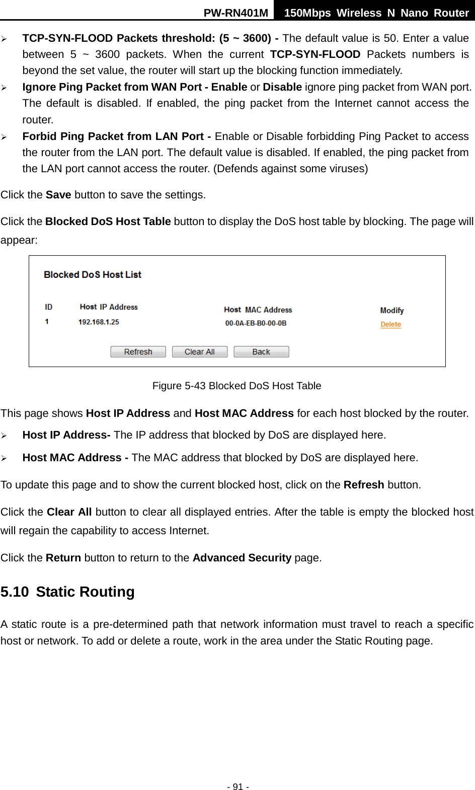 PW-RN401M 150Mbps  Wireless N Nano Router  - 91 -  TCP-SYN-FLOOD Packets threshold: (5 ~ 3600) - The default value is 50. Enter a value between 5 ~ 3600 packets. When the current TCP-SYN-FLOOD Packets numbers is beyond the set value, the router will start up the blocking function immediately.  Ignore Ping Packet from WAN Port - Enable or Disable ignore ping packet from WAN port. The default is disabled. If enabled, the ping packet from the Internet cannot access the router.  Forbid Ping Packet from LAN Port - Enable or Disable forbidding Ping Packet to access the router from the LAN port. The default value is disabled. If enabled, the ping packet from the LAN port cannot access the router. (Defends against some viruses) Click the Save button to save the settings. Click the Blocked DoS Host Table button to display the DoS host table by blocking. The page will appear:  Figure 5-43 Blocked DoS Host Table This page shows Host IP Address and Host MAC Address for each host blocked by the router.    Host IP Address- The IP address that blocked by DoS are displayed here.  Host MAC Address - The MAC address that blocked by DoS are displayed here. To update this page and to show the current blocked host, click on the Refresh button. Click the Clear All button to clear all displayed entries. After the table is empty the blocked host will regain the capability to access Internet.   Click the Return button to return to the Advanced Security page. 5.10 Static Routing A static route is a pre-determined path that network information must travel to reach a specific host or network. To add or delete a route, work in the area under the Static Routing page. 