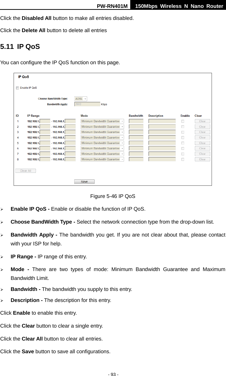 PW-RN401M 150Mbps  Wireless N Nano Router  - 93 - Click the Disabled All button to make all entries disabled. Click the Delete All button to delete all entries 5.11 IP QoS You can configure the IP QoS function on this page.  Figure 5-46 IP QoS  Enable IP QoS - Enable or disable the function of IP QoS.  Choose BandWidth Type - Select the network connection type from the drop-down list.  Bandwidth Apply - The bandwidth you get. If you are not clear about that, please contact with your ISP for help.  IP Range - IP range of this entry.  Mode  -  There are two types of mode: Minimum Bandwidth Guarantee and Maximum Bandwidth Limit.  Bandwidth - The bandwidth you supply to this entry.  Description - The description for this entry. Click Enable to enable this entry. Click the Clear button to clear a single entry. Click the Clear All button to clear all entries. Click the Save button to save all configurations. 