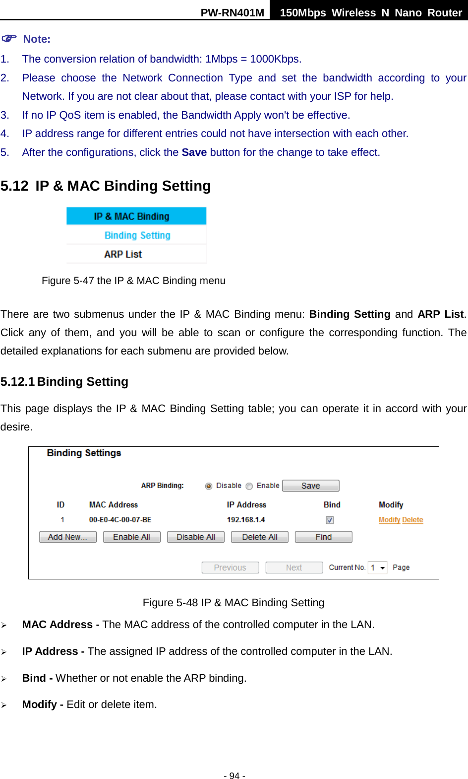 PW-RN401M 150Mbps  Wireless N Nano Router  - 94 -  Note: 1. The conversion relation of bandwidth: 1Mbps = 1000Kbps.   2. Please choose the Network Connection Type and set the bandwidth according to your Network. If you are not clear about that, please contact with your ISP for help.   3. If no IP QoS item is enabled, the Bandwidth Apply won't be effective.   4. IP address range for different entries could not have intersection with each other.   5. After the configurations, click the Save button for the change to take effect.   5.12 IP &amp; MAC Binding Setting  Figure 5-47 the IP &amp; MAC Binding menu There are two submenus under the IP &amp; MAC Binding menu: Binding Setting and ARP List. Click any of them, and you will be able to scan or configure the corresponding function. The detailed explanations for each submenu are provided below. 5.12.1 Binding Setting This page displays the IP &amp; MAC Binding Setting table; you can operate it in accord with your desire.    Figure 5-48 IP &amp; MAC Binding Setting  MAC Address - The MAC address of the controlled computer in the LAN.  IP Address - The assigned IP address of the controlled computer in the LAN.  Bind - Whether or not enable the ARP binding.  Modify - Edit or delete item. 