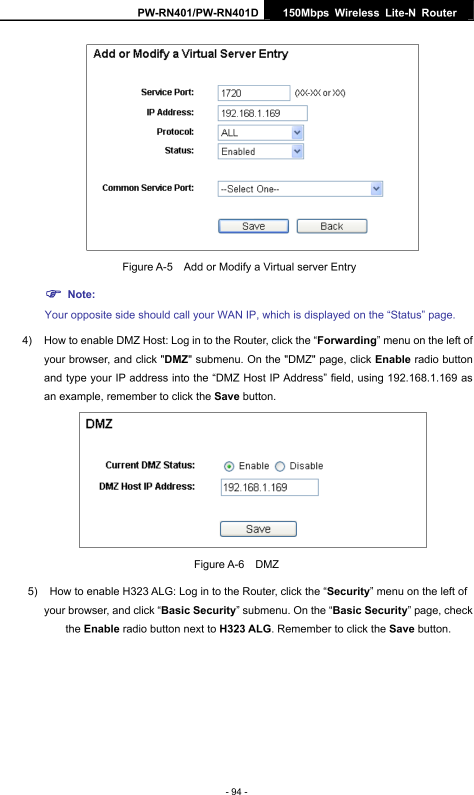 PW-RN401/PW-RN401D  150Mbps Wireless Lite-N Router      Figure A-5    Add or Modify a Virtual server Entry ) Note: Your opposite side should call your WAN IP, which is displayed on the &ldquo;Status&rdquo; page. 4)  How to enable DMZ Host: Log in to the Router, click the &ldquo;Forwarding&rdquo; menu on the left of your browser, and click "DMZ" submenu. On the "DMZ" page, click Enable radio button and type your IP address into the &ldquo;DMZ Host IP Address&rdquo; field, using 192.168.1.169 as an example, remember to click the Save button.    Figure A-6  DMZ 5)  How to enable H323 ALG: Log in to the Router, click the &ldquo;Security&rdquo; menu on the left of your browser, and click &ldquo;Basic Security&rdquo; submenu. On the &ldquo;Basic Security&rdquo; page, check the Enable radio button next to H323 ALG. Remember to click the Save button. - 94 - 